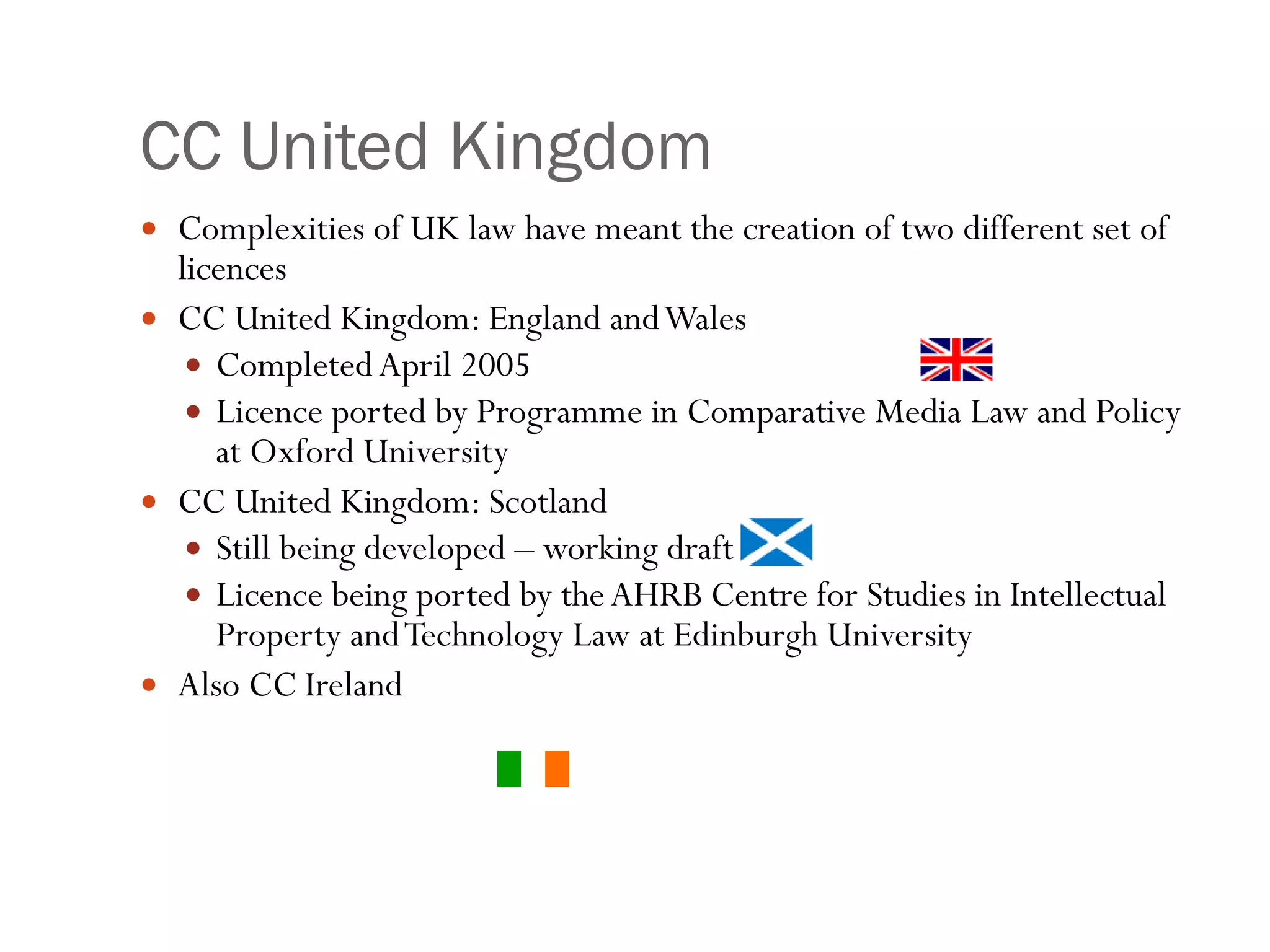 CC United Kingdom Complexities of UK law have meant the creation of two different set of licences CC United Kingdom: England and Wales Completed April 2005 Licence ported by Programme in Comparative Media Law and Policy at Oxford University  CC United Kingdom: Scotland Still being developed – working draft Licence being ported by the AHRB Centre for Studies in Intellectual Property and Technology Law at Edinburgh University  Also CC Ireland 