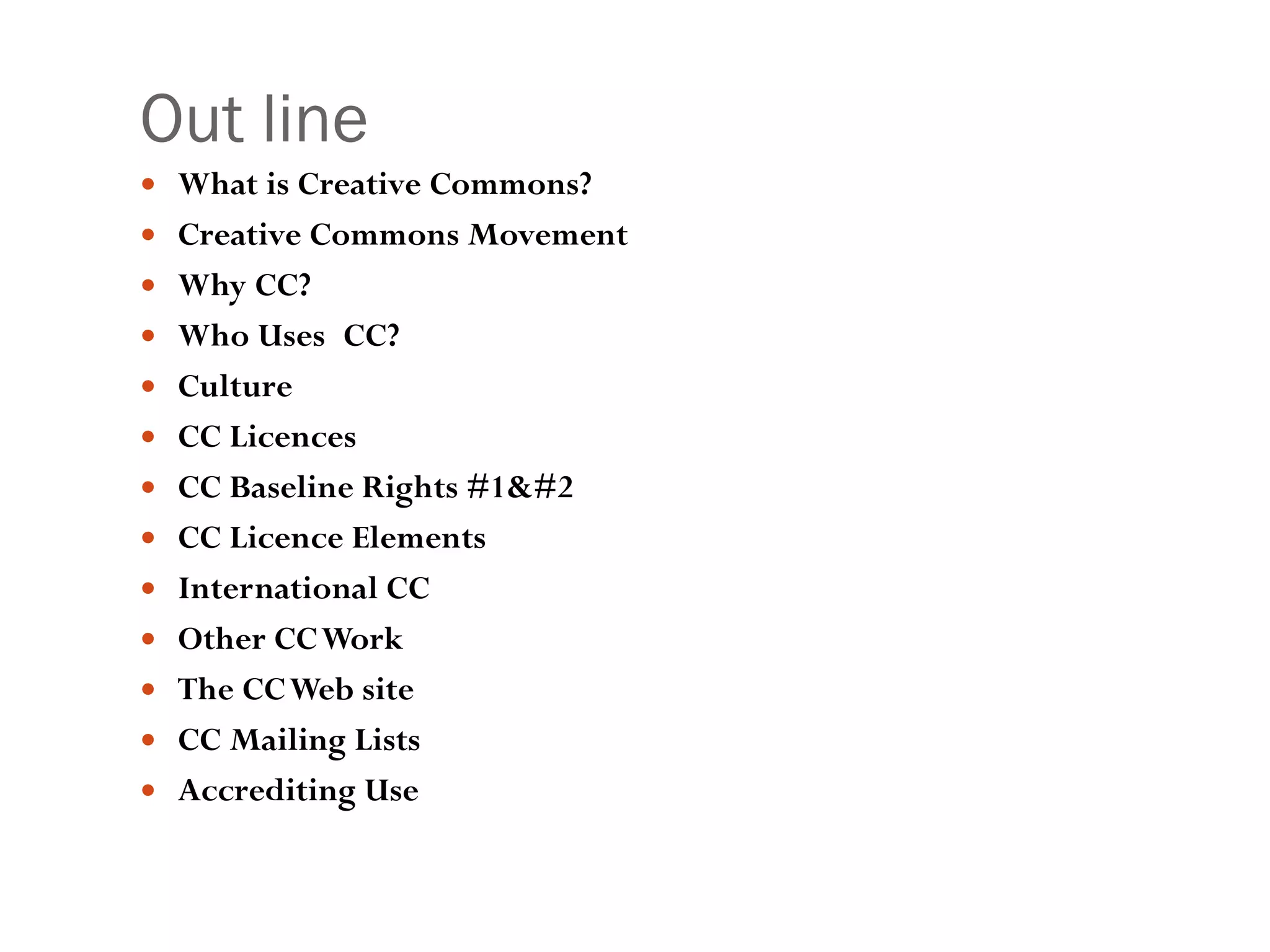 Out line What is Creative Commons? Creative Commons Movement Why CC? Who Uses CC?  Culture  CC Licences CC Baseline Rights #1& #2 CC Licence Elements International CC Other CC Work The CC Web site CC Mailing Lists Accrediting Use 