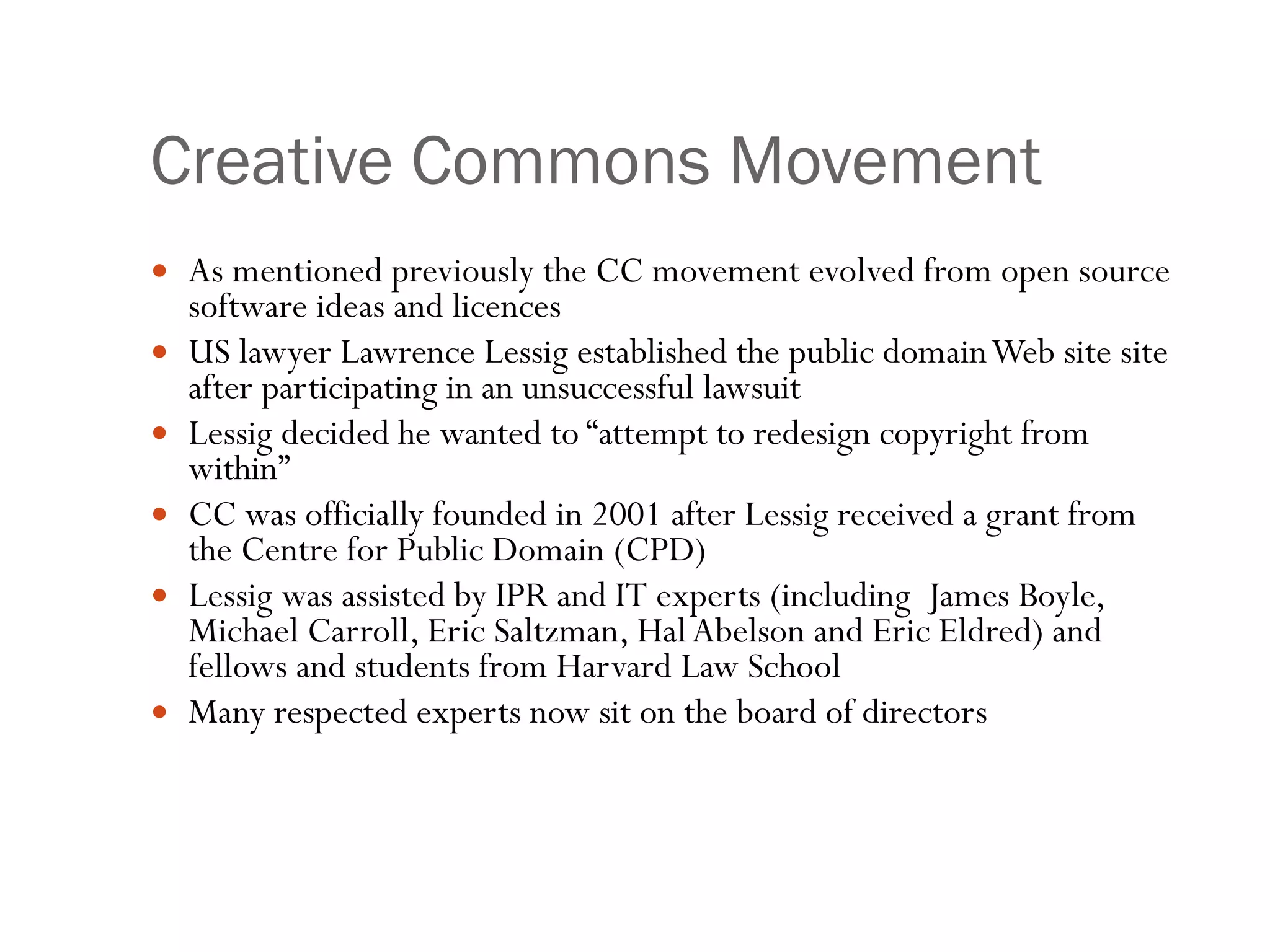 Creative Commons Movement As mentioned previously the CC movement evolved from open source software ideas and licences US lawyer Lawrence Lessig established the public domain Web site site after participating in an unsuccessful lawsuit Lessig decided he wanted to “ attempt to redesign copyright from within” CC was officially founded in 2001 after Lessig received a grant from the Centre for Public Domain (CPD) Lessig was assisted by IPR and IT experts (including  James Boyle, Michael Carroll, Eric Saltzman, Hal Abelson and Eric Eldred) and fellows and students from Harvard Law School  Many respected experts now sit on the board of directors 