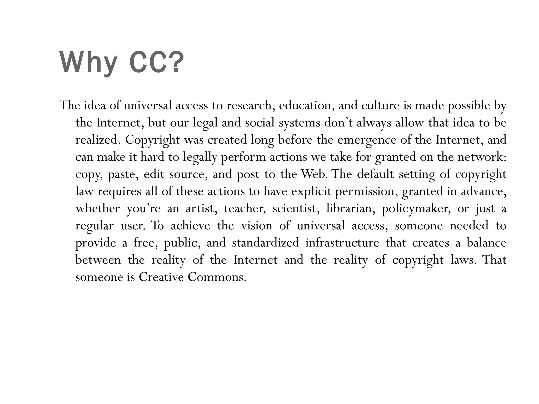 Why CC? The idea of universal access to research, education, and culture is made possible by the Internet, but our legal and social systems don’t always allow that idea to be realized. Copyright was created long before the emergence of the Internet, and can make it hard to legally perform actions we take for granted on the network: copy, paste, edit source, and post to the Web. The default setting of copyright law requires all of these actions to have explicit permission, granted in advance, whether you’re an artist, teacher, scientist, librarian, policymaker, or just a regular user. To achieve the vision of universal access, someone needed to provide a free, public, and standardized infrastructure that creates a balance between the reality of the Internet and the reality of copyright laws. That someone is Creative Commons. 
