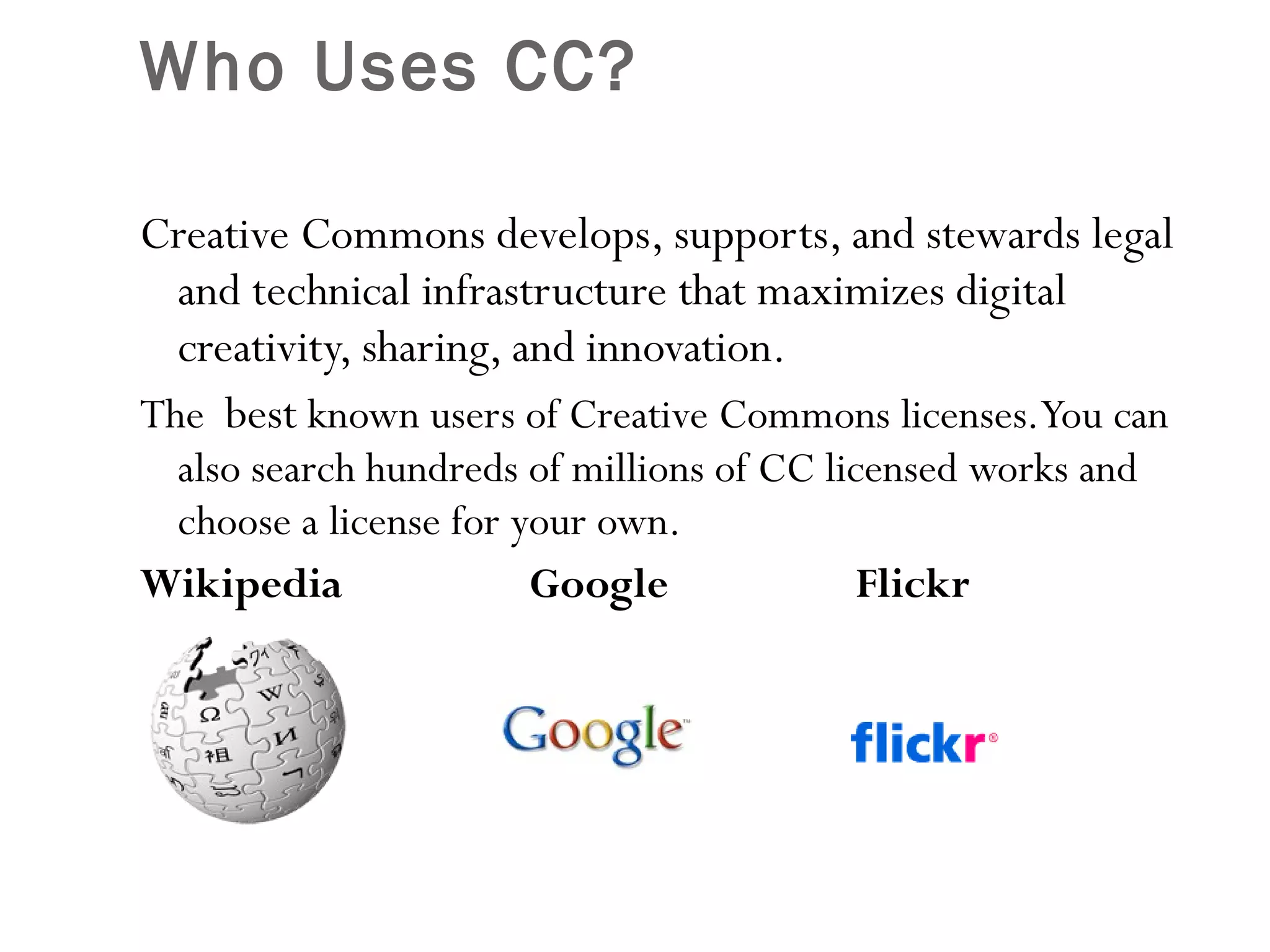 Who Uses CC?  Creative Commons develops, supports, and stewards legal and technical infrastructure that maximizes digital creativity, sharing, and innovation. The  best  known users of Creative Commons licenses. You can also search hundreds of millions of CC licensed works and choose a license for your own. Wikipedia  Google  Flickr  