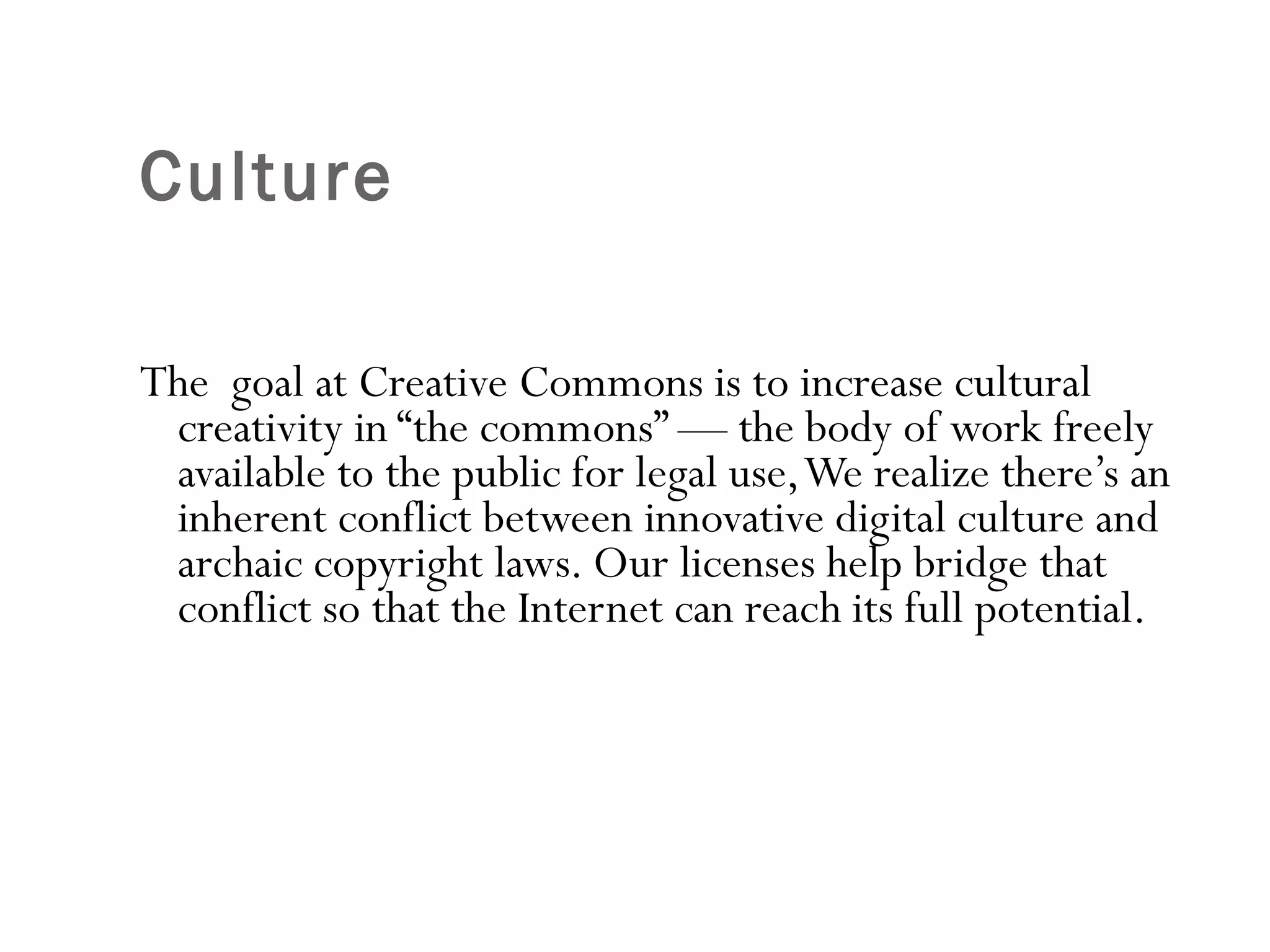 Culture  The  goal at Creative Commons is to increase cultural creativity in “the commons” — the body of work freely available to the public for legal use, We realize there’s an inherent conflict between innovative digital culture and archaic copyright laws. Our licenses help bridge that conflict so that the Internet can reach its full potential.  