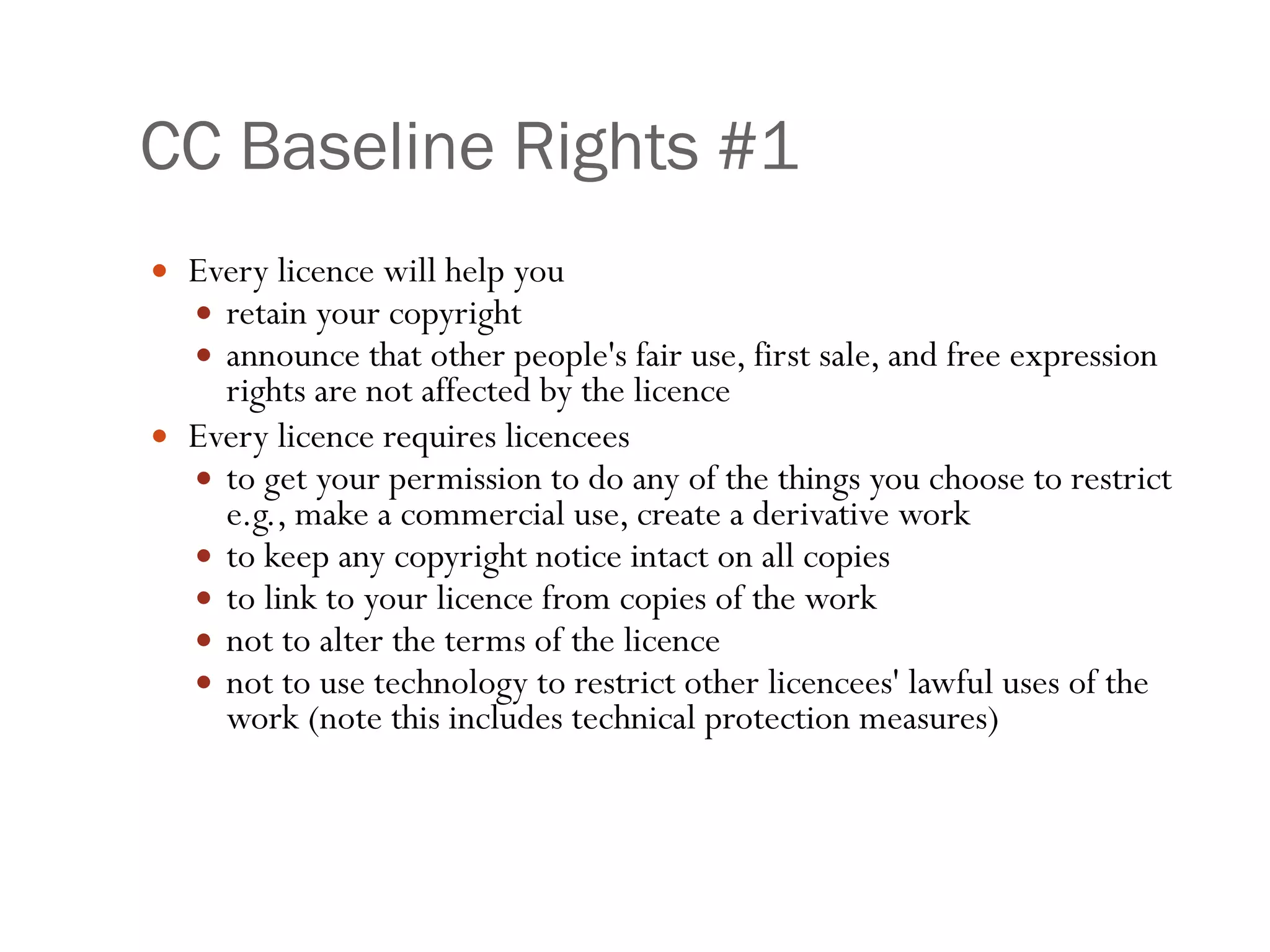 CC Baseline Rights #1 Every licence will help you  retain your copyright announce that other people's fair use, first sale, and free expression rights are not affected by the licence Every licence requires licencees  to get your permission to do any of the things you choose to restrict e.g., make a commercial use, create a derivative work to keep any copyright notice intact on all copies  to link to your licence from copies of the work not to alter the terms of the licence  not to use technology to restrict other licencees' lawful uses of the work (note this includes technical protection measures) 