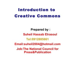Introduction to  Creative Commons Prepared by :  Suheil Hassab Elrasoul Tel:0912885661 Email:suheil2004@hotmail.com Job: The National Council for Press&Publication 