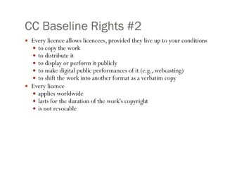 CC Baseline Rights #2 Every licence allows licencees, provided they live up to your conditions to copy the work  to distribute it  to display or perform it publicly  to make digital public performances of it (e.g., webcasting)  to shift the work into another format as a verbatim copy  Every licence  applies worldwide  lasts for the duration of the work's copyright  is not revocable 