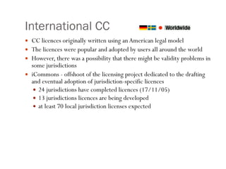 International CC CC licences originally written using an American legal model The licences were popular and adopted by users all around the world However, there was a possibility that there might be validity problems in some jurisdictions iCommons - offshoot of the licensing project dedicated to the drafting and eventual adoption of jurisdiction-specific licences 24 jurisdictions have completed licences (17/11/05) 13 jurisdictions licences are being developed  at least 70 local jurisdiction licenses expected 