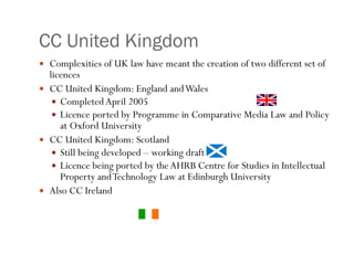 CC United Kingdom Complexities of UK law have meant the creation of two different set of licences CC United Kingdom: England and Wales Completed April 2005 Licence ported by Programme in Comparative Media Law and Policy at Oxford University  CC United Kingdom: Scotland Still being developed – working draft Licence being ported by the AHRB Centre for Studies in Intellectual Property and Technology Law at Edinburgh University  Also CC Ireland 