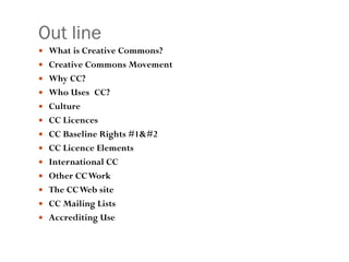 Out line What is Creative Commons? Creative Commons Movement Why CC? Who Uses CC?  Culture  CC Licences CC Baseline Rights #1& #2 CC Licence Elements International CC Other CC Work The CC Web site CC Mailing Lists Accrediting Use 