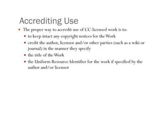 Accrediting Use The proper way to accredit use of CC-licensed work is to: to keep intact any copyright notices for the Work credit the author, licensor and/or other parties (such as a wiki or journal) in the manner they specify the title of the Work the Uniform Resource Identifier for the work if specified by the author and/or licensor  