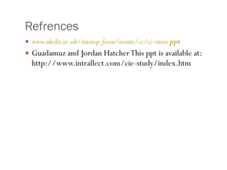 Refrences  www.ukoln.ac.uk/interop-focus/events/cc/cc-intro. ppt Guadamuz and Jordan Hatcher This ppt is available at: http://www.intrallect.com/cie-study/index.htm 