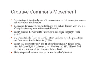Creative Commons Movement As mentioned previously the CC movement evolved from open source software ideas and licences US lawyer Lawrence Lessig established the public domain Web site site after participating in an unsuccessful lawsuit Lessig decided he wanted to “ attempt to redesign copyright from within” CC was officially founded in 2001 after Lessig received a grant from the Centre for Public Domain (CPD) Lessig was assisted by IPR and IT experts (including  James Boyle, Michael Carroll, Eric Saltzman, Hal Abelson and Eric Eldred) and fellows and students from Harvard Law School  Many respected experts now sit on the board of directors 