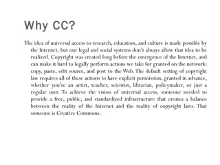 Why CC? The idea of universal access to research, education, and culture is made possible by the Internet, but our legal and social systems don’t always allow that idea to be realized. Copyright was created long before the emergence of the Internet, and can make it hard to legally perform actions we take for granted on the network: copy, paste, edit source, and post to the Web. The default setting of copyright law requires all of these actions to have explicit permission, granted in advance, whether you’re an artist, teacher, scientist, librarian, policymaker, or just a regular user. To achieve the vision of universal access, someone needed to provide a free, public, and standardized infrastructure that creates a balance between the reality of the Internet and the reality of copyright laws. That someone is Creative Commons. 