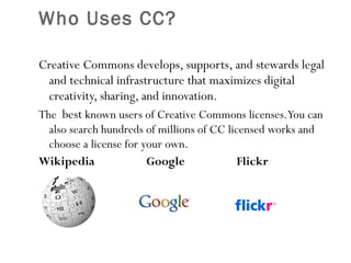Who Uses CC?  Creative Commons develops, supports, and stewards legal and technical infrastructure that maximizes digital creativity, sharing, and innovation. The  best  known users of Creative Commons licenses. You can also search hundreds of millions of CC licensed works and choose a license for your own. Wikipedia  Google  Flickr  