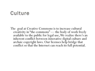 Culture  The  goal at Creative Commons is to increase cultural creativity in “the commons” — the body of work freely available to the public for legal use, We realize there’s an inherent conflict between innovative digital culture and archaic copyright laws. Our licenses help bridge that conflict so that the Internet can reach its full potential.  