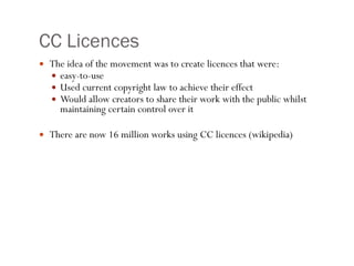 CC Licences The idea of the movement was to create licences that were: easy-to-use Used current copyright law to achieve their effect Would allow creators to share their work with the public whilst maintaining certain control over it There are now 16 million works using CC licences (wikipedia) 