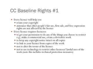 CC Baseline Rights #1 Every licence will help you  retain your copyright announce that other people's fair use, first sale, and free expression rights are not affected by the licence Every licence requires licencees  to get your permission to do any of the things you choose to restrict e.g., make a commercial use, create a derivative work to keep any copyright notice intact on all copies  to link to your licence from copies of the work not to alter the terms of the licence  not to use technology to restrict other licencees' lawful uses of the work (note this includes technical protection measures) 