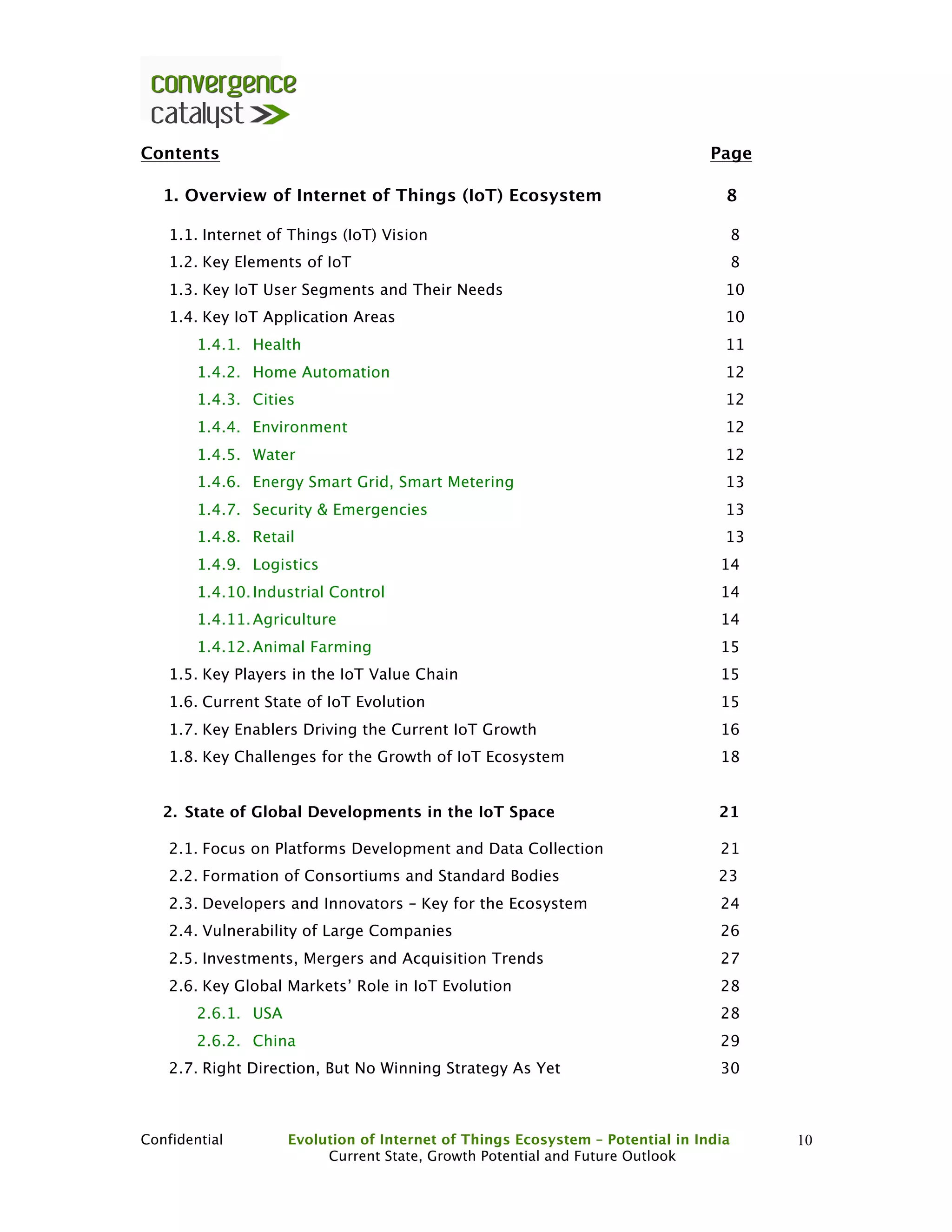 Confidential Evolution of Internet of Things Ecosystem – Potential in India
Current State, Growth Potential and Future Outlook
10
Contents Page
1. Overview of Internet of Things (IoT) Ecosystem 8
1.1. Internet of Things (IoT) Vision 8
1.2. Key Elements of IoT 8
1.3. Key IoT User Segments and Their Needs 10
1.4. Key IoT Application Areas 10
1.4.1. Health 11
1.4.2. Home Automation 12
1.4.3. Cities 12
1.4.4. Environment 12
1.4.5. Water 12
1.4.6. Energy Smart Grid, Smart Metering 13
1.4.7. Security & Emergencies 13
1.4.8. Retail 13
1.4.9. Logistics 14
1.4.10.Industrial Control 14
1.4.11.Agriculture 14
1.4.12.Animal Farming 15
1.5. Key Players in the IoT Value Chain 15
1.6. Current State of IoT Evolution 15
1.7. Key Enablers Driving the Current IoT Growth 16
1.8. Key Challenges for the Growth of IoT Ecosystem 18
2. State of Global Developments in the IoT Space 21
2.1. Focus on Platforms Development and Data Collection 21
2.2. Formation of Consortiums and Standard Bodies 23
2.3. Developers and Innovators – Key for the Ecosystem 24
2.4. Vulnerability of Large Companies 26
2.5. Investments, Mergers and Acquisition Trends 27
2.6. Key Global Markets’ Role in IoT Evolution 28
2.6.1. USA 28
2.6.2. China 29
2.7. Right Direction, But No Winning Strategy As Yet 30
 
