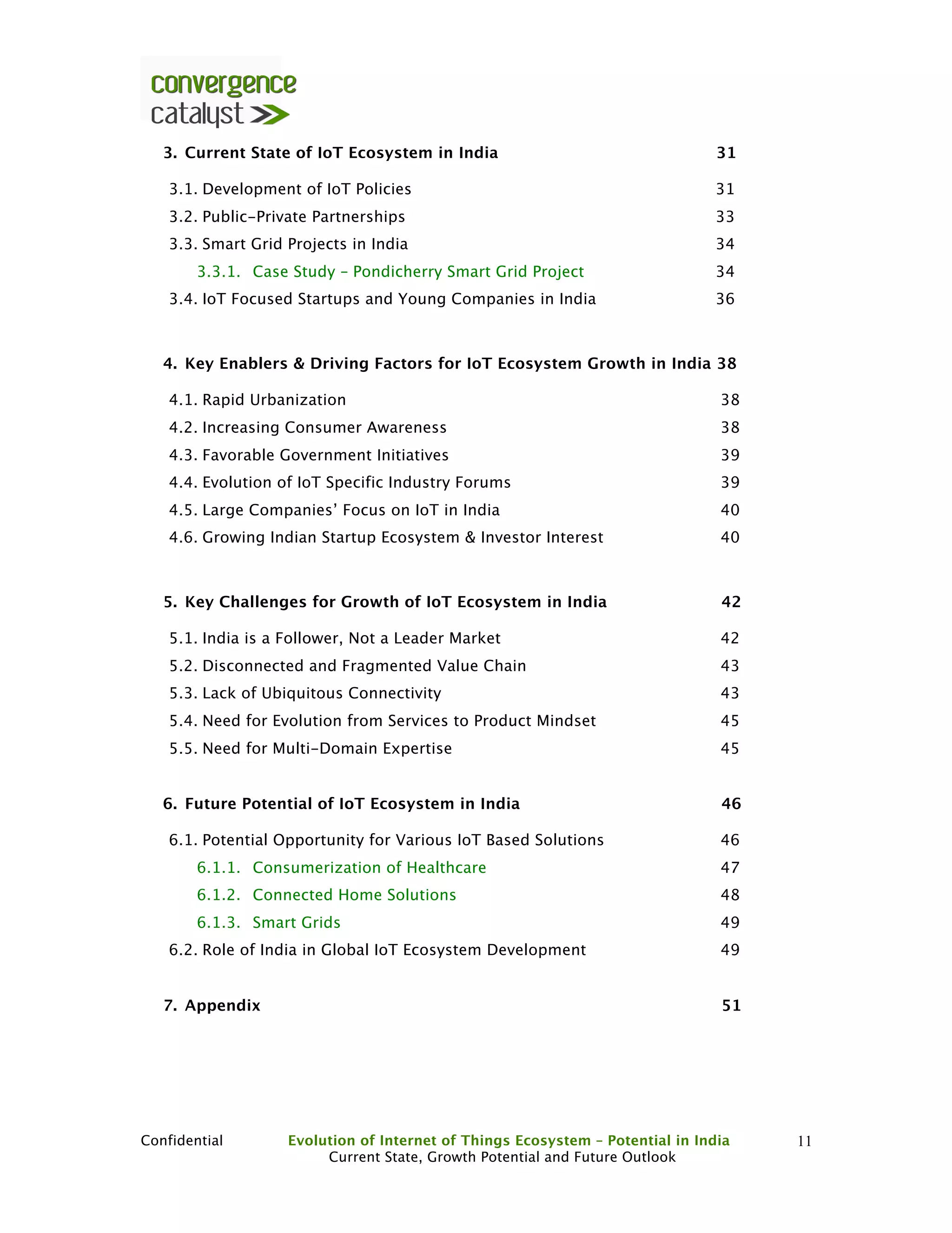 Confidential Evolution of Internet of Things Ecosystem – Potential in India
Current State, Growth Potential and Future Outlook
11
3. Current State of IoT Ecosystem in India 31
3.1. Development of IoT Policies 31
3.2. Public-Private Partnerships 33
3.3. Smart Grid Projects in India 34
3.3.1. Case Study – Pondicherry Smart Grid Project 34
3.4. IoT Focused Startups and Young Companies in India 36
4. Key Enablers & Driving Factors for IoT Ecosystem Growth in India 38
4.1. Rapid Urbanization 38
4.2. Increasing Consumer Awareness 38
4.3. Favorable Government Initiatives 39
4.4. Evolution of IoT Specific Industry Forums 39
4.5. Large Companies’ Focus on IoT in India 40
4.6. Growing Indian Startup Ecosystem & Investor Interest 40
5. Key Challenges for Growth of IoT Ecosystem in India 42
5.1. India is a Follower, Not a Leader Market 42
5.2. Disconnected and Fragmented Value Chain 43
5.3. Lack of Ubiquitous Connectivity 43
5.4. Need for Evolution from Services to Product Mindset 45
5.5. Need for Multi-Domain Expertise 45
6. Future Potential of IoT Ecosystem in India 46
6.1. Potential Opportunity for Various IoT Based Solutions 46
6.1.1. Consumerization of Healthcare 47
6.1.2. Connected Home Solutions 48
6.1.3. Smart Grids 49
6.2. Role of India in Global IoT Ecosystem Development 49
7. Appendix 51
 
