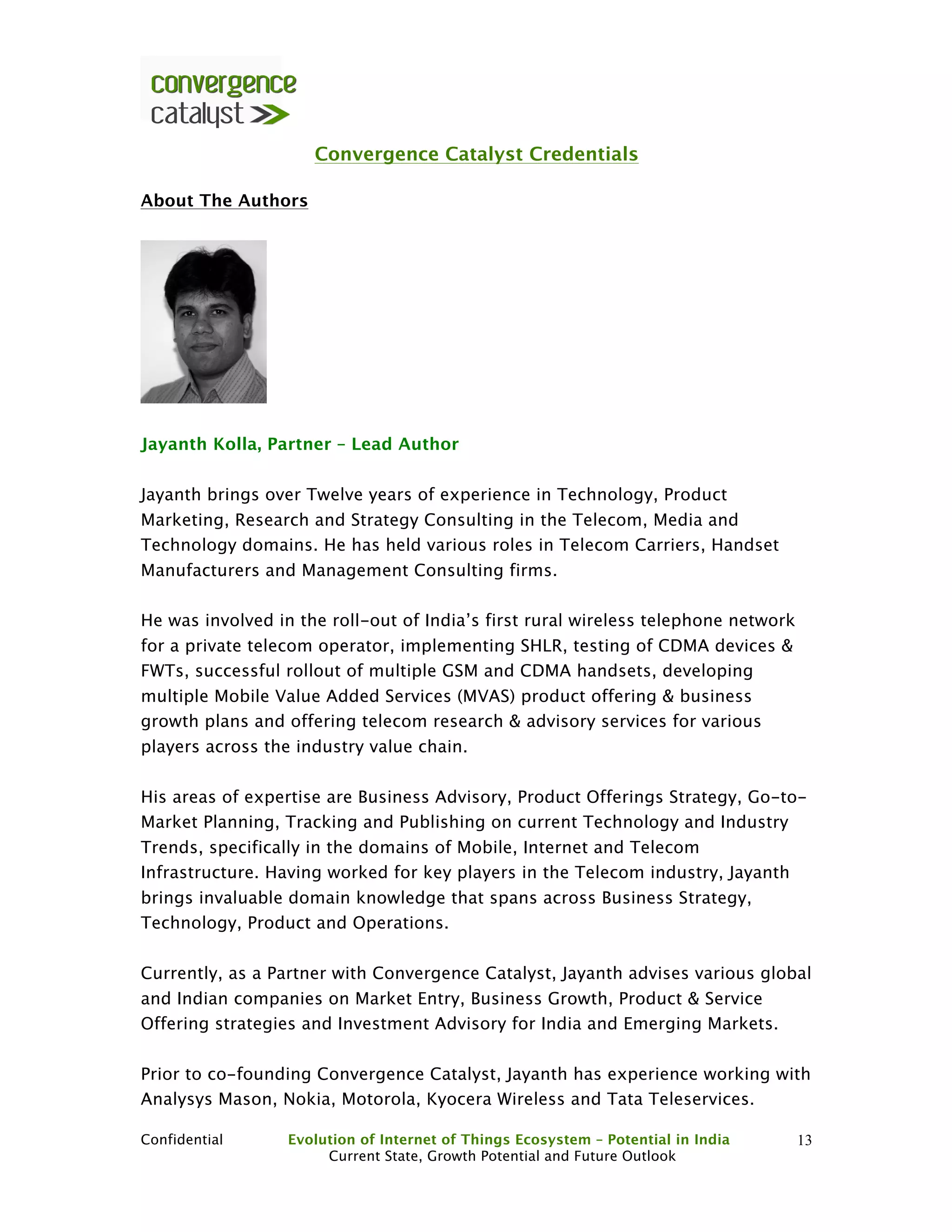 Confidential Evolution of Internet of Things Ecosystem – Potential in India
Current State, Growth Potential and Future Outlook
13
Convergence Catalyst Credentials
About The Authors
Jayanth Kolla, Partner – Lead Author
Jayanth brings over Twelve years of experience in Technology, Product
Marketing, Research and Strategy Consulting in the Telecom, Media and
Technology domains. He has held various roles in Telecom Carriers, Handset
Manufacturers and Management Consulting firms.
He was involved in the roll-out of India’s first rural wireless telephone network
for a private telecom operator, implementing SHLR, testing of CDMA devices &
FWTs, successful rollout of multiple GSM and CDMA handsets, developing
multiple Mobile Value Added Services (MVAS) product offering & business
growth plans and offering telecom research & advisory services for various
players across the industry value chain.
His areas of expertise are Business Advisory, Product Offerings Strategy, Go-to-
Market Planning, Tracking and Publishing on current Technology and Industry
Trends, specifically in the domains of Mobile, Internet and Telecom
Infrastructure. Having worked for key players in the Telecom industry, Jayanth
brings invaluable domain knowledge that spans across Business Strategy,
Technology, Product and Operations.
Currently, as a Partner with Convergence Catalyst, Jayanth advises various global
and Indian companies on Market Entry, Business Growth, Product & Service
Offering strategies and Investment Advisory for India and Emerging Markets.
Prior to co-founding Convergence Catalyst, Jayanth has experience working with
Analysys Mason, Nokia, Motorola, Kyocera Wireless and Tata Teleservices.
 