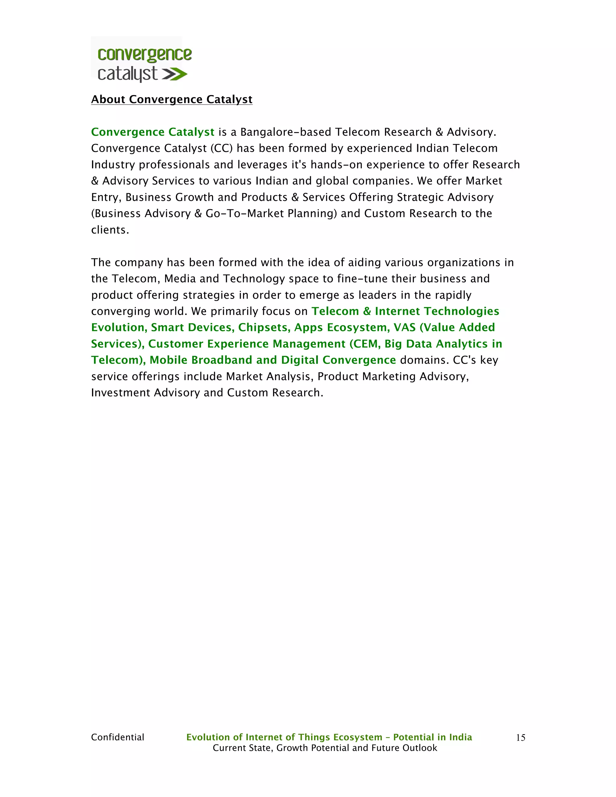 Confidential Evolution of Internet of Things Ecosystem – Potential in India
Current State, Growth Potential and Future Outlook
15
About Convergence Catalyst
Convergence Catalyst is a Bangalore-based Telecom Research & Advisory.
Convergence Catalyst (CC) has been formed by experienced Indian Telecom
Industry professionals and leverages it's hands-on experience to offer Research
& Advisory Services to various Indian and global companies. We offer Market
Entry, Business Growth and Products & Services Offering Strategic Advisory
(Business Advisory & Go-To-Market Planning) and Custom Research to the
clients.
The company has been formed with the idea of aiding various organizations in
the Telecom, Media and Technology space to fine-tune their business and
product offering strategies in order to emerge as leaders in the rapidly
converging world. We primarily focus on Telecom & Internet Technologies
Evolution, Smart Devices, Chipsets, Apps Ecosystem, VAS (Value Added
Services), Customer Experience Management (CEM, Big Data Analytics in
Telecom), Mobile Broadband and Digital Convergence domains. CC's key
service offerings include Market Analysis, Product Marketing Advisory,
Investment Advisory and Custom Research.
 