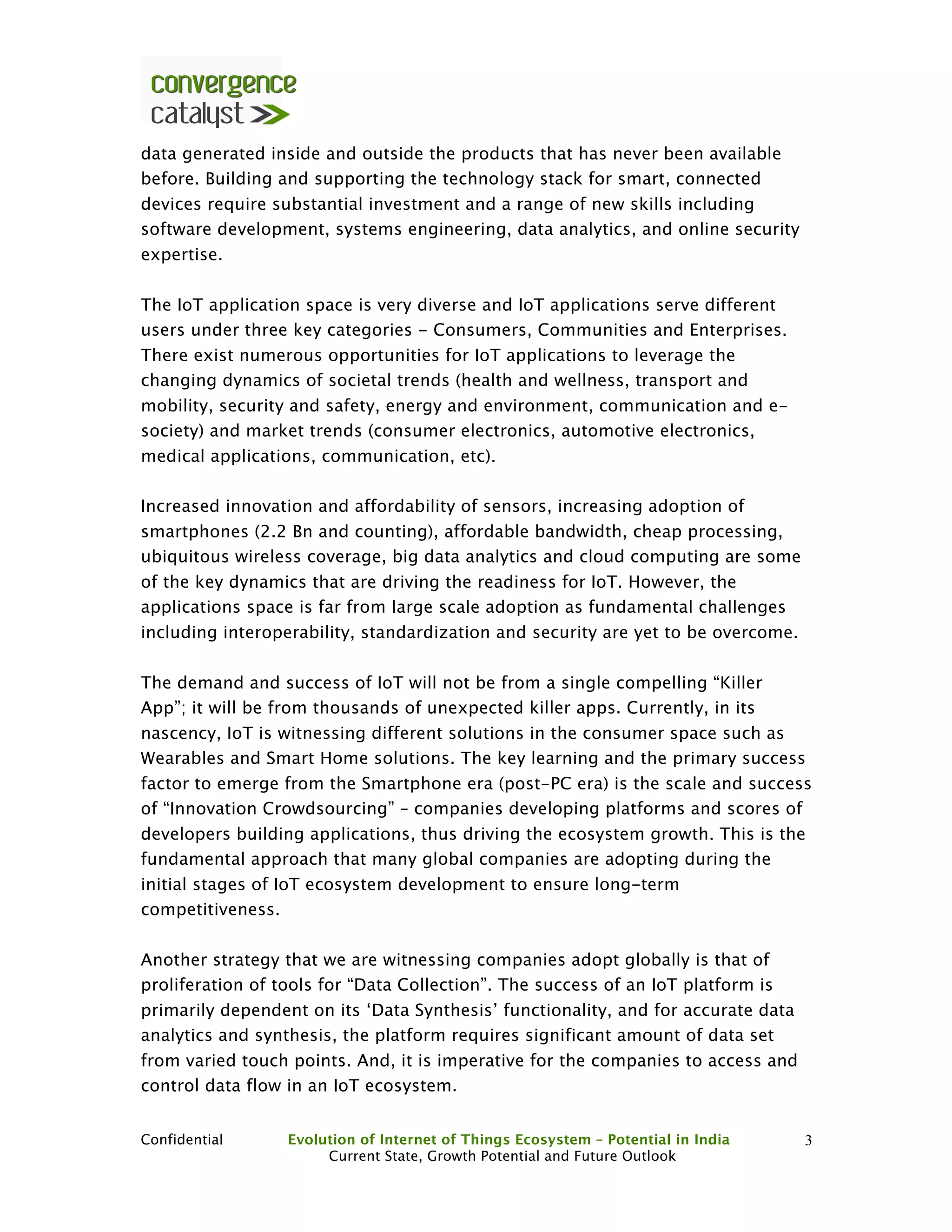Confidential Evolution of Internet of Things Ecosystem – Potential in India
Current State, Growth Potential and Future Outlook
3
data generated inside and outside the products that has never been available
before. Building and supporting the technology stack for smart, connected
devices require substantial investment and a range of new skills including
software development, systems engineering, data analytics, and online security
expertise.
The IoT application space is very diverse and IoT applications serve different
users under three key categories - Consumers, Communities and Enterprises.
There exist numerous opportunities for IoT applications to leverage the
changing dynamics of societal trends (health and wellness, transport and
mobility, security and safety, energy and environment, communication and e-
society) and market trends (consumer electronics, automotive electronics,
medical applications, communication, etc).
Increased innovation and affordability of sensors, increasing adoption of
smartphones (2.2 Bn and counting), affordable bandwidth, cheap processing,
ubiquitous wireless coverage, big data analytics and cloud computing are some
of the key dynamics that are driving the readiness for IoT. However, the
applications space is far from large scale adoption as fundamental challenges
including interoperability, standardization and security are yet to be overcome.
The demand and success of IoT will not be from a single compelling “Killer
App”; it will be from thousands of unexpected killer apps. Currently, in its
nascency, IoT is witnessing different solutions in the consumer space such as
Wearables and Smart Home solutions. The key learning and the primary success
factor to emerge from the Smartphone era (post-PC era) is the scale and success
of “Innovation Crowdsourcing” – companies developing platforms and scores of
developers building applications, thus driving the ecosystem growth. This is the
fundamental approach that many global companies are adopting during the
initial stages of IoT ecosystem development to ensure long-term
competitiveness.
Another strategy that we are witnessing companies adopt globally is that of
proliferation of tools for “Data Collection”. The success of an IoT platform is
primarily dependent on its ‘Data Synthesis’ functionality, and for accurate data
analytics and synthesis, the platform requires significant amount of data set
from varied touch points. And, it is imperative for the companies to access and
control data flow in an IoT ecosystem.
 