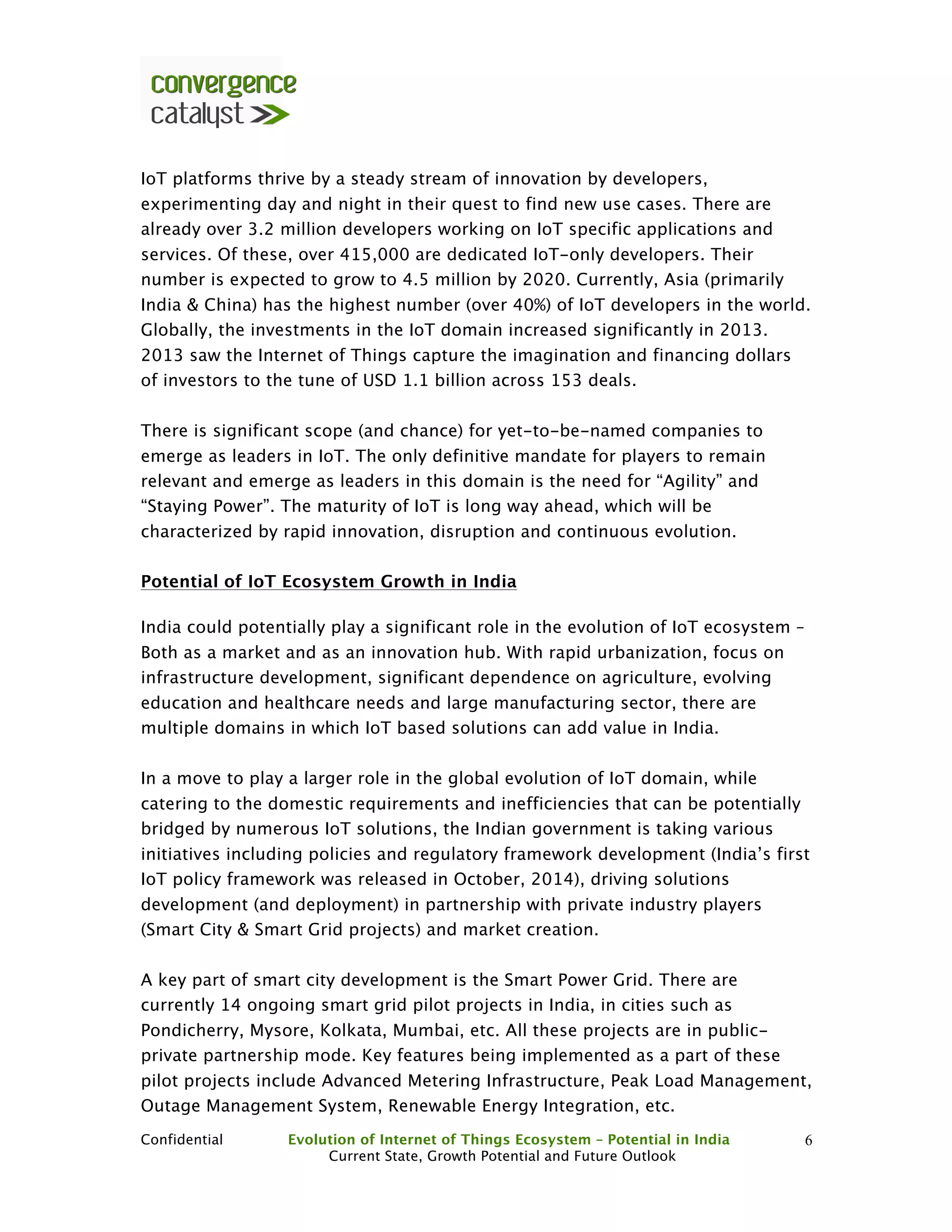 Confidential Evolution of Internet of Things Ecosystem – Potential in India
Current State, Growth Potential and Future Outlook
6
IoT platforms thrive by a steady stream of innovation by developers,
experimenting day and night in their quest to find new use cases. There are
already over 3.2 million developers working on IoT specific applications and
services. Of these, over 415,000 are dedicated IoT-only developers. Their
number is expected to grow to 4.5 million by 2020. Currently, Asia (primarily
India & China) has the highest number (over 40%) of IoT developers in the world.
Globally, the investments in the IoT domain increased significantly in 2013.
2013 saw the Internet of Things capture the imagination and financing dollars
of investors to the tune of USD 1.1 billion across 153 deals.
There is significant scope (and chance) for yet-to-be-named companies to
emerge as leaders in IoT. The only definitive mandate for players to remain
relevant and emerge as leaders in this domain is the need for “Agility” and
“Staying Power”. The maturity of IoT is long way ahead, which will be
characterized by rapid innovation, disruption and continuous evolution.
Potential of IoT Ecosystem Growth in India
India could potentially play a significant role in the evolution of IoT ecosystem –
Both as a market and as an innovation hub. With rapid urbanization, focus on
infrastructure development, significant dependence on agriculture, evolving
education and healthcare needs and large manufacturing sector, there are
multiple domains in which IoT based solutions can add value in India.
In a move to play a larger role in the global evolution of IoT domain, while
catering to the domestic requirements and inefficiencies that can be potentially
bridged by numerous IoT solutions, the Indian government is taking various
initiatives including policies and regulatory framework development (India’s first
IoT policy framework was released in October, 2014), driving solutions
development (and deployment) in partnership with private industry players
(Smart City & Smart Grid projects) and market creation.
A key part of smart city development is the Smart Power Grid. There are
currently 14 ongoing smart grid pilot projects in India, in cities such as
Pondicherry, Mysore, Kolkata, Mumbai, etc. All these projects are in public-
private partnership mode. Key features being implemented as a part of these
pilot projects include Advanced Metering Infrastructure, Peak Load Management,
Outage Management System, Renewable Energy Integration, etc.
 