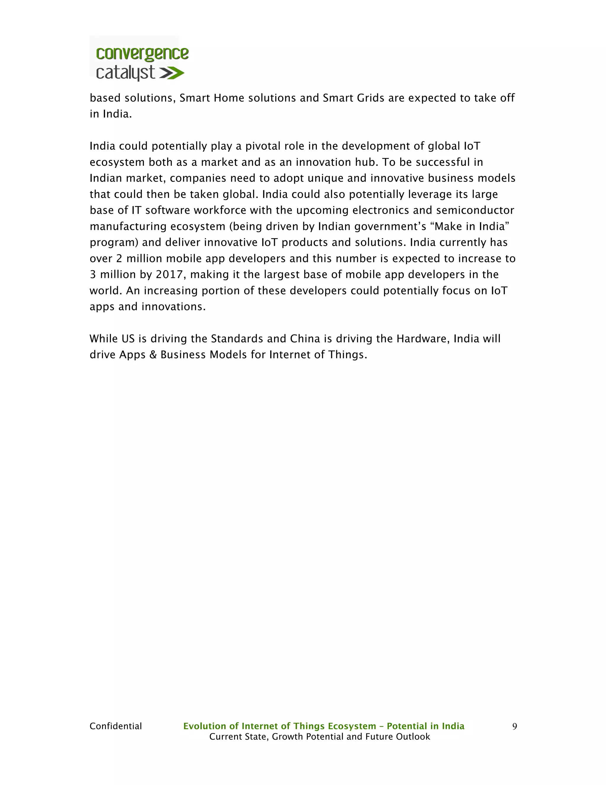 Confidential Evolution of Internet of Things Ecosystem – Potential in India
Current State, Growth Potential and Future Outlook
9
based solutions, Smart Home solutions and Smart Grids are expected to take off
in India.
India could potentially play a pivotal role in the development of global IoT
ecosystem both as a market and as an innovation hub. To be successful in
Indian market, companies need to adopt unique and innovative business models
that could then be taken global. India could also potentially leverage its large
base of IT software workforce with the upcoming electronics and semiconductor
manufacturing ecosystem (being driven by Indian government’s “Make in India”
program) and deliver innovative IoT products and solutions. India currently has
over 2 million mobile app developers and this number is expected to increase to
3 million by 2017, making it the largest base of mobile app developers in the
world. An increasing portion of these developers could potentially focus on IoT
apps and innovations.
While US is driving the Standards and China is driving the Hardware, India will
drive Apps & Business Models for Internet of Things.
 