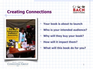 Creating Connections

              ‣   Your book is about to launch

              ‣   Who is your intended audience?

              ‣   Why will they buy your book?

              ‣   How will it impact them?

              ‣   What will this book do for you?




                                                 1
 