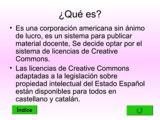 ¿Qué es?
• Es una corporación americana sin ánimo
  de lucro, es un sistema para publicar
  material docente, Se decide optar por el
  sistema de licencias de Creative
  Commons.
• Las licencias de Creative Commons
  adaptadas a la legislación sobre
  propiedad intelectual del Estado Español
  están disponibles para todos en
  castellano y catalán.
  Índice
 