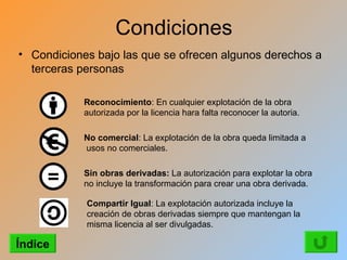 Condiciones
• Condiciones bajo las que se ofrecen algunos derechos a
  terceras personas

            Reconocimiento: En cualquier explotación de la obra
            autorizada por la licencia hara falta reconocer la autoria.

            No comercial: La explotación de la obra queda limitada a
            usos no comerciales.

            Sin obras derivadas: La autorización para explotar la obra
            no incluye la transformación para crear una obra derivada.

            Compartir Igual: La explotación autorizada incluye la
            creación de obras derivadas siempre que mantengan la
            misma licencia al ser divulgadas.

Índice
 