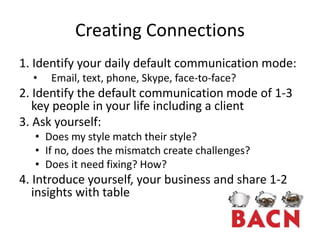 Creating Connections
1. Identify your daily default communication mode:
  •   Email, text, phone, Skype, face-to-face?
2. Identify the default communication mode of 1-3
   key people in your life including a client
3. Ask yourself:
  • Does my style match their style?
  • If no, does the mismatch create challenges?
  • Does it need fixing? How?
4. Introduce yourself, your business and share 1-2
   insights with table
 
