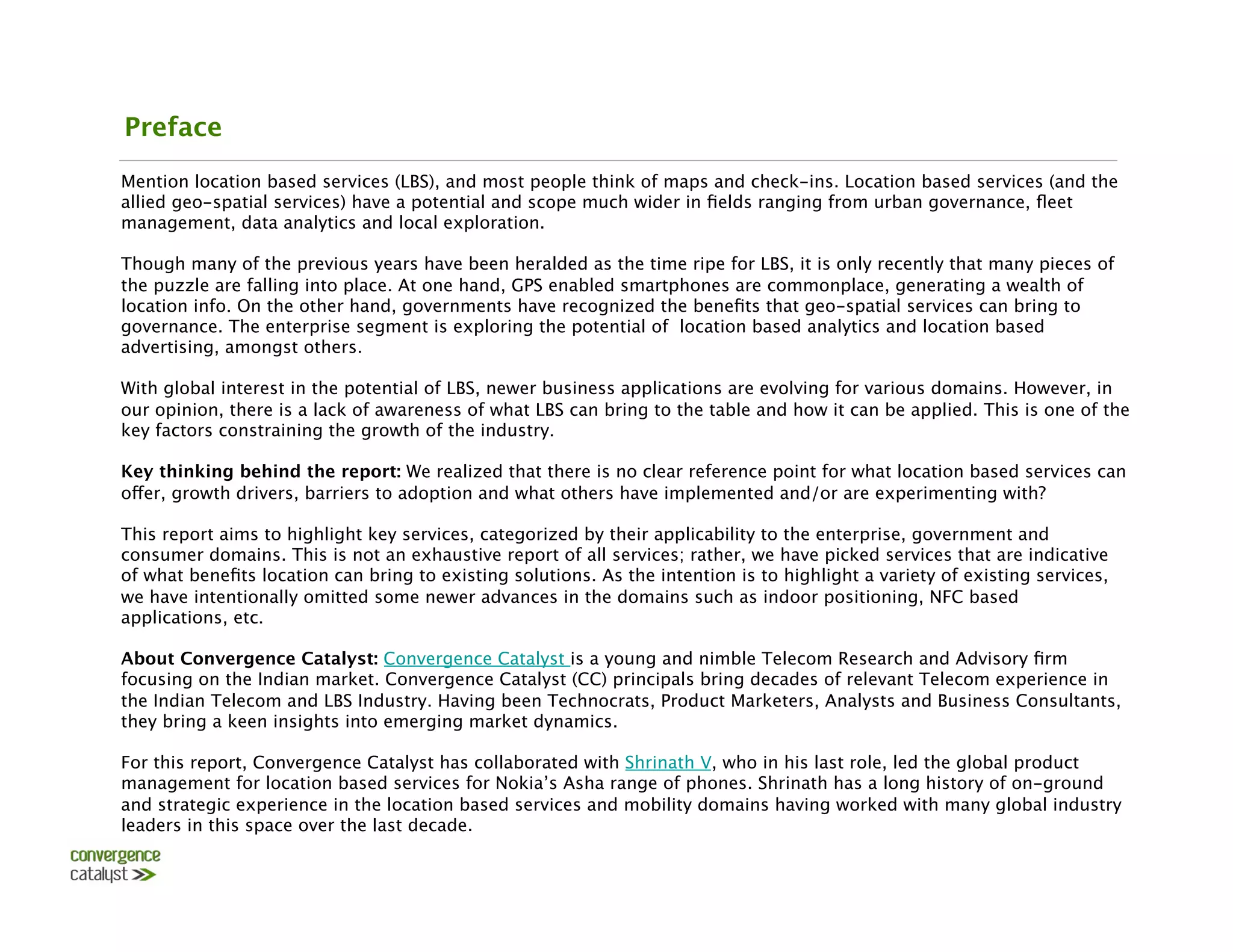 Preface
Mention location based services (LBS), and most people think of maps and check-ins. Location based services (and the
allied geo-spatial services) have a potential and scope much wider in ﬁelds ranging from urban governance, ﬂeet
management, data analytics and local exploration.

Though many of the previous years have been heralded as the time ripe for LBS, it is only recently that many pieces of
the puzzle are falling into place. At one hand, GPS enabled smartphones are commonplace, generating a wealth of
location info. On the other hand, governments have recognized the beneﬁts that geo-spatial services can bring to
governance. The enterprise segment is exploring the potential of location based analytics and location based
advertising, amongst others. 

With global interest in the potential of LBS, newer business applications are evolving for various domains. However, in
our opinion, there is a lack of awareness of what LBS can bring to the table and how it can be applied. This is one of the
key factors constraining the growth of the industry. 

Key thinking behind the report: We realized that there is no clear reference point for what location based services can
offer, growth drivers, barriers to adoption and what others have implemented and/or are experimenting with?

This report aims to highlight key services, categorized by their applicability to the enterprise, government and
consumer domains. This is not an exhaustive report of all services; rather, we have picked services that are indicative
of what beneﬁts location can bring to existing solutions. As the intention is to highlight a variety of existing services,
we have intentionally omitted some newer advances in the domains such as indoor positioning, NFC based
applications, etc. 

About Convergence Catalyst: Convergence Catalyst is a young and nimble Telecom Research and Advisory ﬁrm
focusing on the Indian market. Convergence Catalyst (CC) principals bring decades of relevant Telecom experience in
the Indian Telecom and LBS Industry. Having been Technocrats, Product Marketers, Analysts and Business Consultants,
they bring a keen insights into emerging market dynamics. 

For this report, Convergence Catalyst has collaborated with Shrinath V, who in his last role, led the global product
management for location based services for Nokia’s Asha range of phones. Shrinath has a long history of on-ground
and strategic experience in the location based services and mobility domains having worked with many global industry
leaders in this space over the last decade.
 