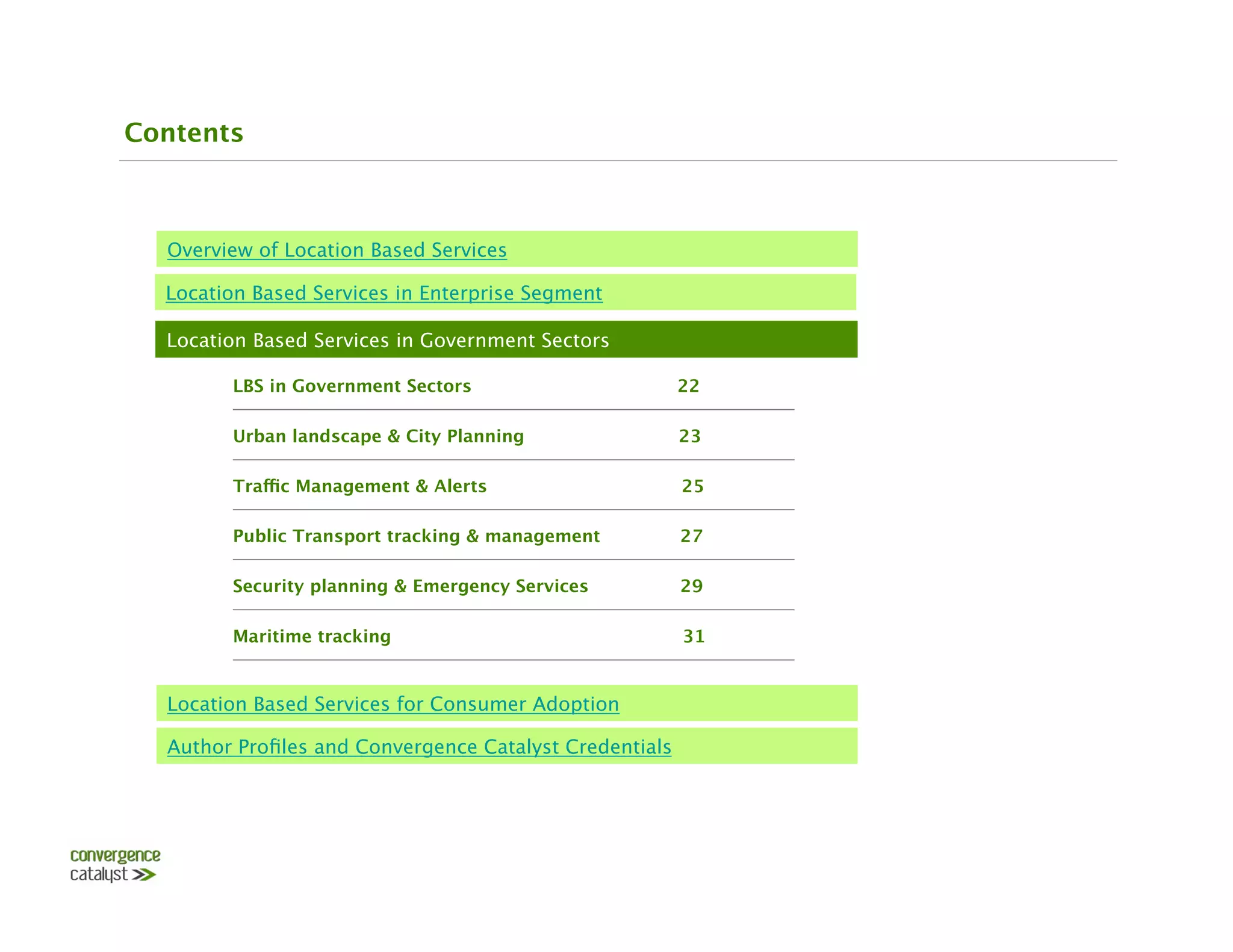 Contents



  Overview of Location Based Services

  Location Based Services in Enterprise Segment

  Location Based Services in Government Sectors

        LBS in Government Sectors                    22 

        Urban landscape & City Planning                  23

        Traffic Management & Alerts                      25

        Public Transport tracking & management           27

        Security planning & Emergency Services           29

        Maritime tracking                                31


  Location Based Services for Consumer Adoption

  Author Proﬁles and Convergence Catalyst Credentials
 