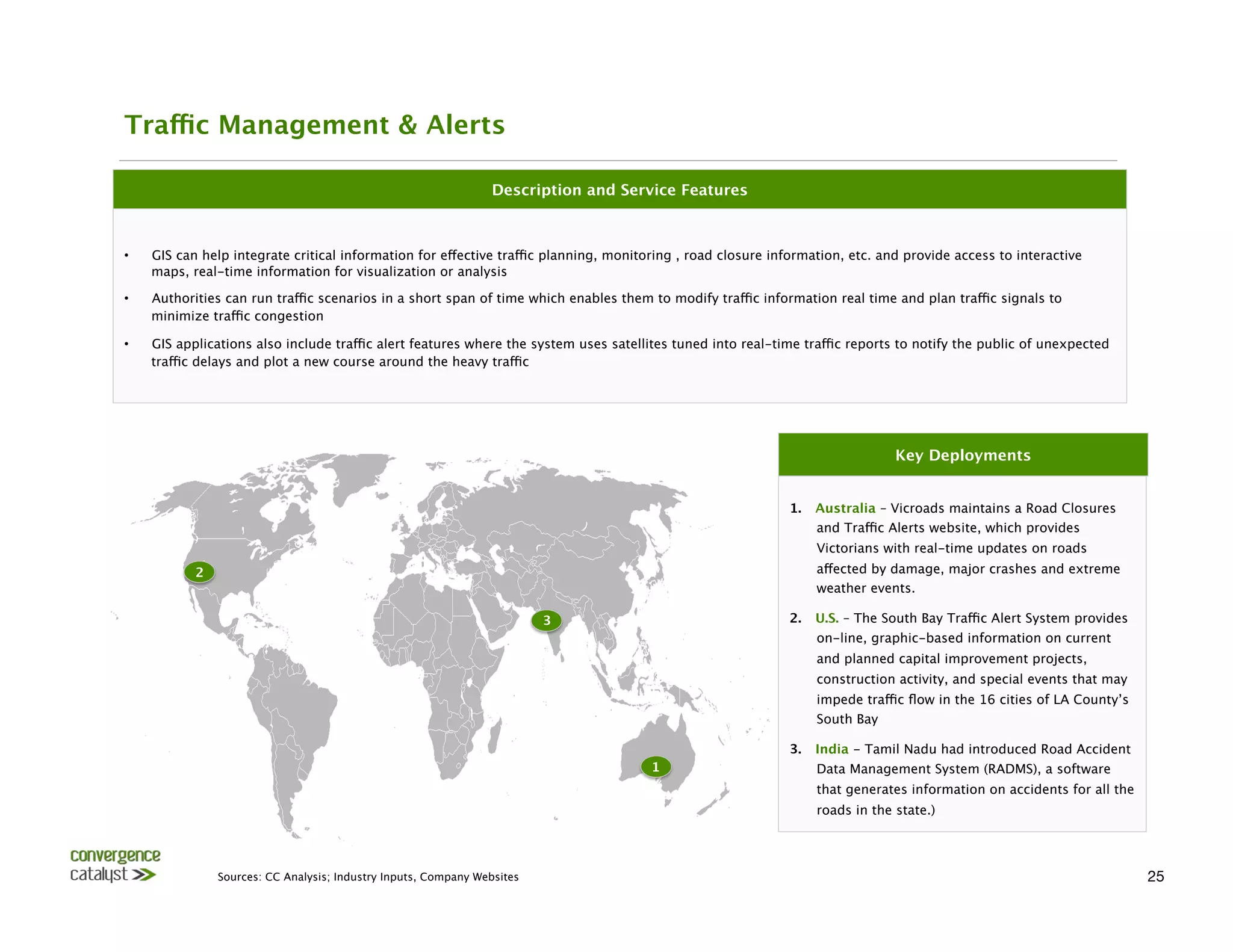 Traffic Management & Alerts

                                                                   Description and Service Features



•    GIS can help integrate critical information for effective traffic planning, monitoring , road closure information, etc. and provide access to interactive
     maps, real-time information for visualization or analysis

•    Authorities can run traffic scenarios in a short span of time which enables them to modify traffic information real time and plan traffic signals to
     minimize traffic congestion

•    GIS applications also include traffic alert features where the system uses satellites tuned into real-time traffic reports to notify the public of unexpected
     traffic delays and plot a new course around the heavy traffic




                                                                                                                                Key Deployments


                                                                                                             1.    Australia – Vicroads maintains a Road Closures
                                                                                                                   and Traffic Alerts website, which provides
                                                                                                                   Victorians with real-time updates on roads
            2
                                                                                                     affected by damage, major crashes and extreme
                                                                                                                   weather events.

                                                                            3
                               2.    U.S. – The South Bay Traffic Alert System provides
                                                                                                                   on-line, graphic-based information on current
                                                                                                                   and planned capital improvement projects,
                                                                                                                   construction activity, and special events that may
                                                                                                                   impede traffic ﬂow in the 16 cities of LA County’s
                                                                                                                   South Bay

                                                                                                             3.    India - Tamil Nadu had introduced Road Accident
                                                                                       1
                          Data Management System (RADMS), a software
                                                                                                                   that generates information on accidents for all the
                                                                                                                   roads in the state.) 




                 Sources: CC Analysis; Industry Inputs, Company Websites
                                                                                                25
 