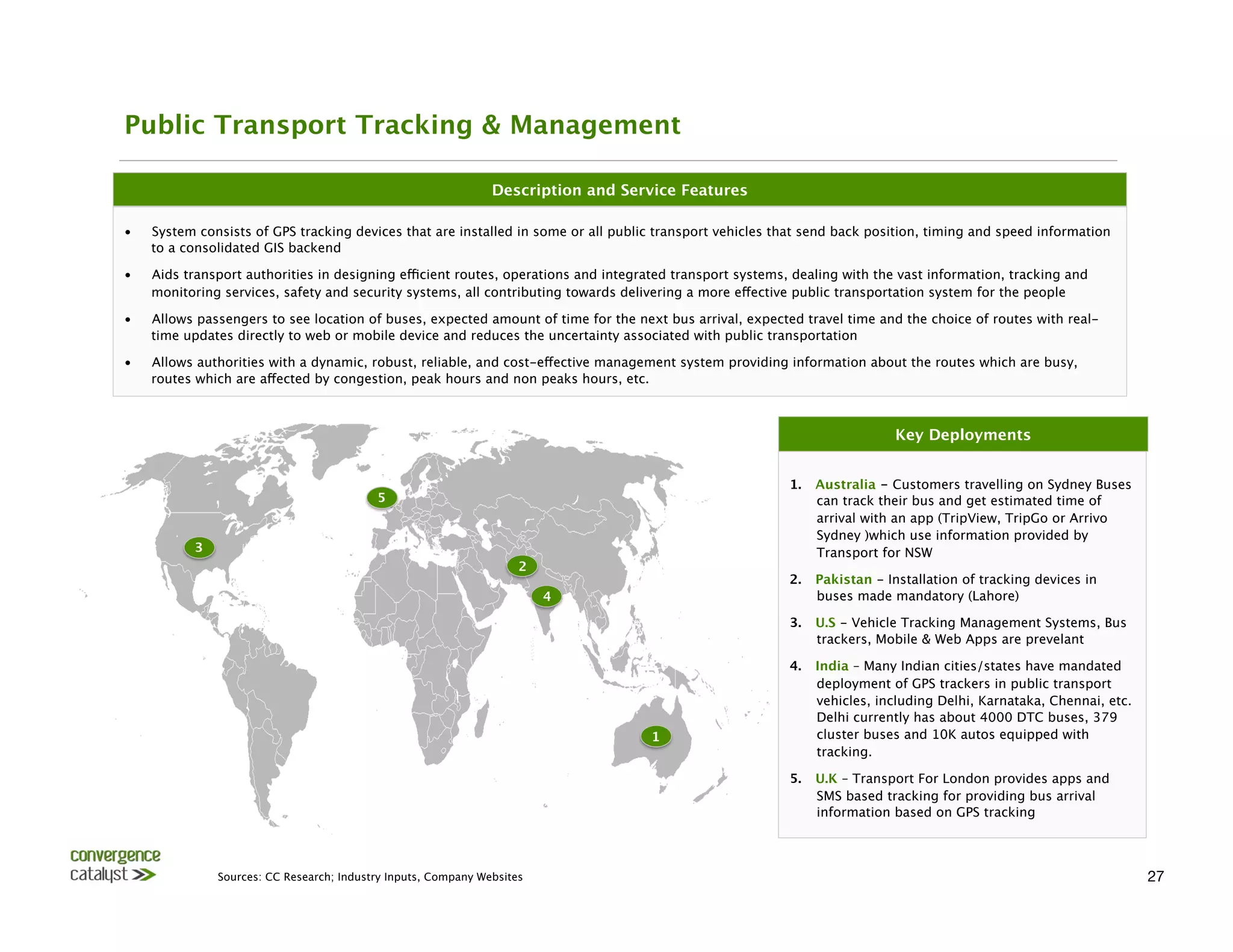 Public Transport Tracking & Management

                                                                 Description and Service Features

•    System consists of GPS tracking devices that are installed in some or all public transport vehicles that send back position, timing and speed information
     to a consolidated GIS backend

•    Aids transport authorities in designing efficient routes, operations and integrated transport systems, dealing with the vast information, tracking and
     monitoring services, safety and security systems, all contributing towards delivering a more effective public transportation system for the people

•    Allows passengers to see location of buses, expected amount of time for the next bus arrival, expected travel time and the choice of routes with real-
     time updates directly to web or mobile device and reduces the uncertainty associated with public transportation

•    Allows authorities with a dynamic, robust, reliable, and cost-effective management system providing information about the routes which are busy,
     routes which are affected by congestion, peak hours and non peaks hours, etc. 



                                                                                                                              Key Deployments


                                                                                                           1.    Australia - Customers travelling on Sydney Buses
                                            5
                                                                   can track their bus and get estimated time of
                                                                                                                 arrival with an app (TripView, TripGo or Arrivo
                                                                                                                 Sydney )which use information provided by
           3
                                                                                                    Transport for NSW 
                                                                      2
                                                                                                           2.    Pakistan - Installation of tracking devices in
                                                                           4
                                    buses made mandatory (Lahore) 

                                                                                                           3.    U.S - Vehicle Tracking Management Systems, Bus
                                                                                                                 trackers, Mobile & Web Apps are prevelant

                                                                                                           4.    India – Many Indian cities/states have mandated
                                                                                                                 deployment of GPS trackers in public transport
                                                                                                                 vehicles, including Delhi, Karnataka, Chennai, etc.
                                                                                                                 Delhi currently has about 4000 DTC buses, 379
                                                                                     1
                          cluster buses and 10K autos equipped with
                                                                                                                 tracking.

                                                                                                           5.    U.K – Transport For London provides apps and
                                                                                                                 SMS based tracking for providing bus arrival
                                                                                                                 information based on GPS tracking



                Sources: CC Research; Industry Inputs, Company Websites
                                                                                               27
 