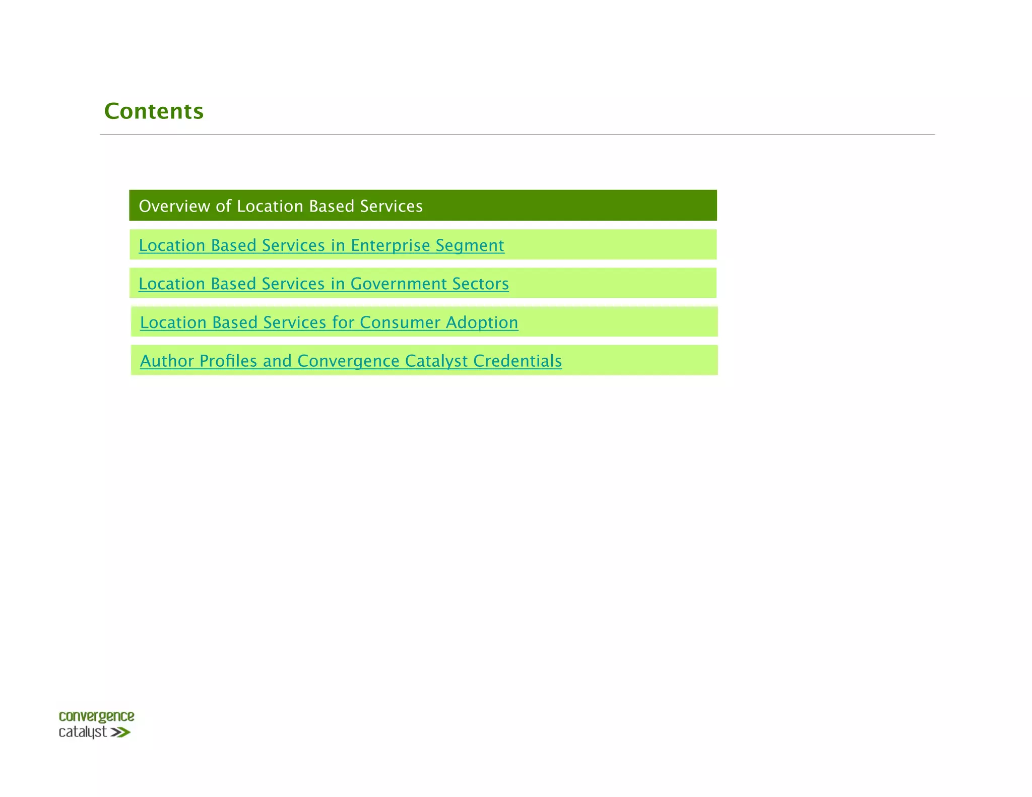 Contents



  Overview of Location Based Services

  Location Based Services in Enterprise Segment

  Location Based Services in Government Sectors

  Location Based Services for Consumer Adoption

  Author Proﬁles and Convergence Catalyst Credentials
 