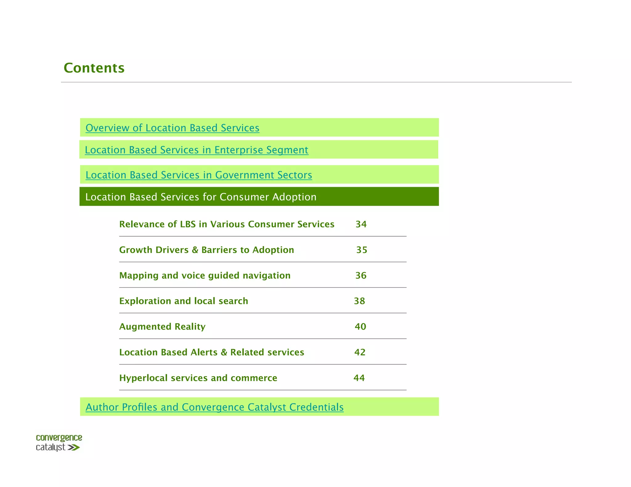 Contents



  Overview of Location Based Services

  Location Based Services in Enterprise Segment

  Location Based Services in Government Sectors

  Location Based Services for Consumer Adoption

        Relevance of LBS in Various Consumer Services    34

        Growth Drivers & Barriers to Adoption 
          35

        Mapping and voice guided navigation              36

        Exploration and local search                     38

        Augmented Reality                                40

        Location Based Alerts & Related services         42

        Hyperlocal services and commerce                 44


  Author Proﬁles and Convergence Catalyst Credentials
 