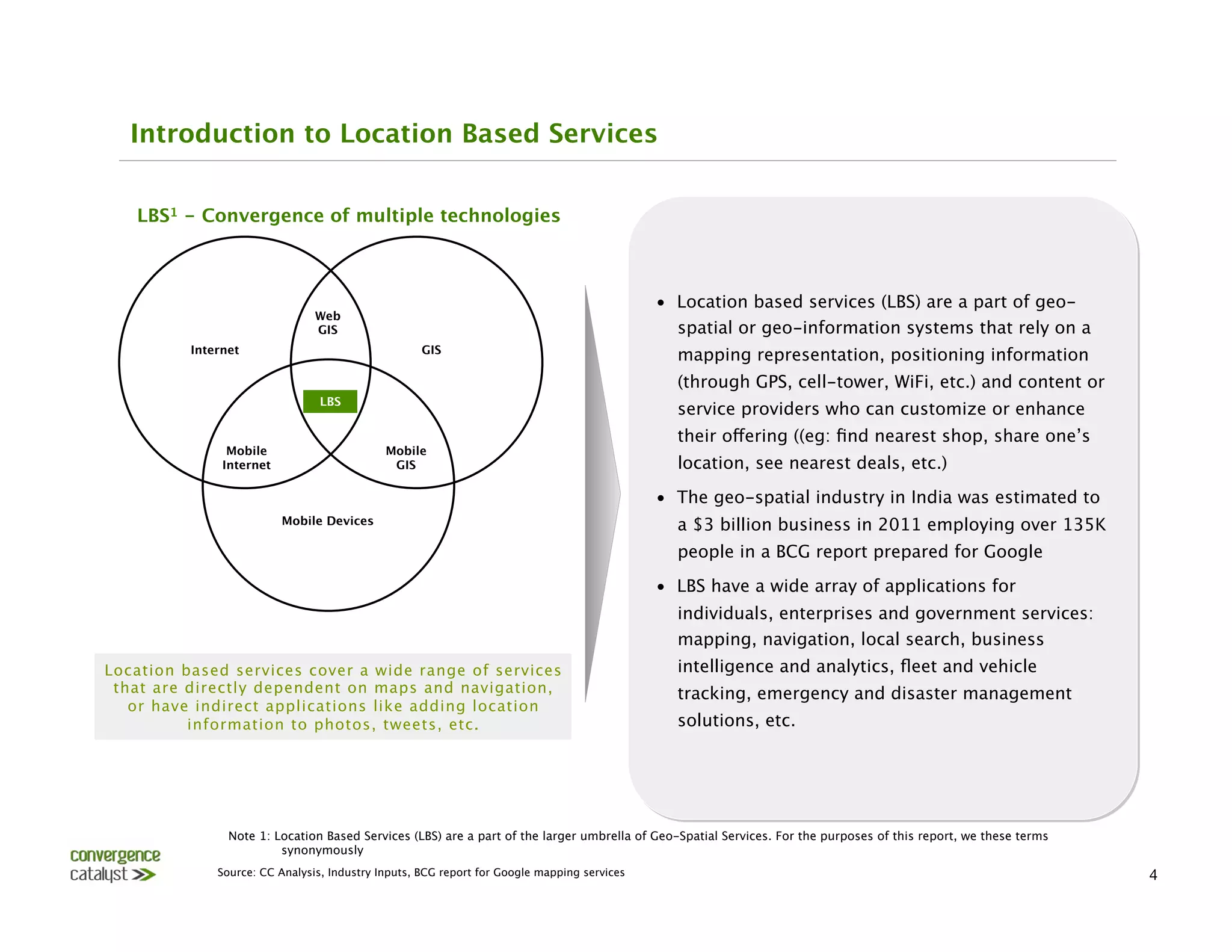 Introduction to Location Based Services                                                     




   LBS1 - Convergence of multiple technologies



                                                                                              •  Location based services (LBS) are a part of geo-
                                Web
                                GIS
                                                             spatial or geo-information systems that rely on a
          Internet
                                 GIS
                                                                                                   mapping representation, positioning information
                                                                                                   (through GPS, cell-tower, WiFi, etc.) and content or
                                 LBS
                                                                                                   service providers who can customize or enhance
                                                                                                   their offering ((eg: ﬁnd nearest shop, share one’s
                Mobile 
                     Mobile 
               Internet
                      GIS
                                                 location, see nearest deals, etc.)
                                                                                              •  The geo-spatial industry in India was estimated to
                           Mobile Devices
                                                         a $3 billion business in 2011 employing over 135K
                                                                                                   people in a BCG report prepared for Google
                                                                                              •  LBS have a wide array of applications for
                                                                                                   individuals, enterprises and government services:
                                                                                                   mapping, navigation, local search, business
Location based services cover a wide range of services                                             intelligence and analytics, ﬂeet and vehicle
 that are directly dependent on maps and navigation,                                               tracking, emergency and disaster management
   or have indirect applications like adding location
          information to photos, tweets, etc. 
                                                    solutions, etc.




                Note 1: Location Based Services (LBS) are a part of the larger umbrella of Geo-Spatial Services. For the purposes of this report, we these terms
                         synonymously
              Source: CC Analysis, Industry Inputs, BCG report for Google mapping services
                                                                        4
 