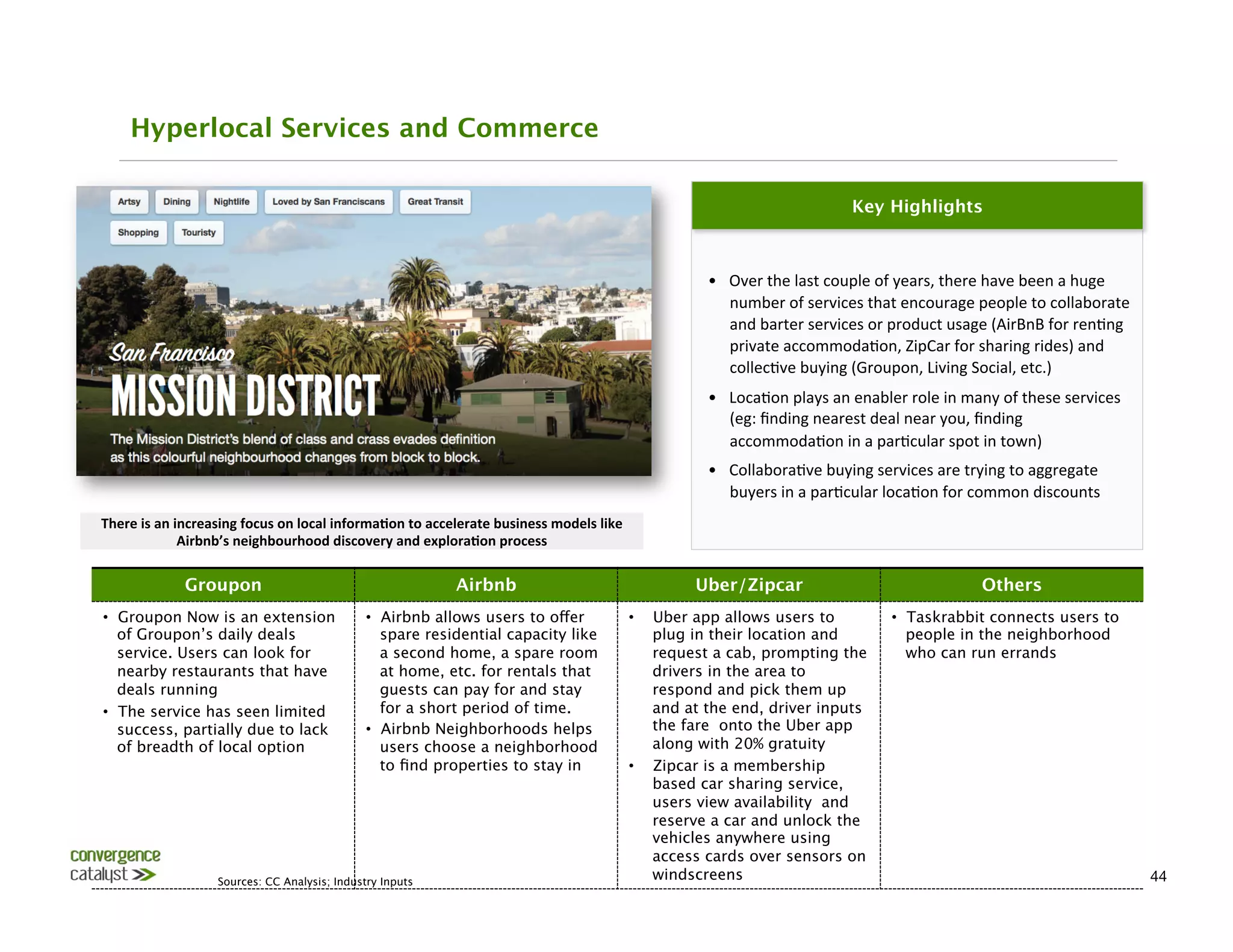 Hyperlocal Services and Commerce

                                                                                                                                                                        Key Highlights



                                                                                                                                          •  Over	
  the	
  last	
  couple	
  of	
  years,	
  there	
  have	
  been	
  a	
  huge	
  
                                                                                                                                             number	
  of	
  services	
  that	
  encourage	
  people	
  to	
  collaborate	
  
                                                                                                                                             and	
  barter	
  services	
  or	
  product	
  usage	
  (AirBnB	
  for	
  ren0ng	
  
                                                                                                                                             private	
  accommoda0on,	
  ZipCar	
  for	
  sharing	
  rides)	
  and	
  
                                                                                                                                             collec0ve	
  buying	
  (Groupon,	
  Living	
  Social,	
  etc.)	
  
                                                                                                                                          •  Loca0on	
  plays	
  an	
  enabler	
  role	
  in	
  many	
  of	
  these	
  services	
  
                                                                                                                                             (eg:	
  ﬁnding	
  nearest	
  deal	
  near	
  you,	
  ﬁnding	
  
                                                                                                                                             accommoda0on	
  in	
  a	
  par0cular	
  spot	
  in	
  town)	
  
                                                                                                                                          •  Collabora0ve	
  buying	
  services	
  are	
  trying	
  to	
  aggregate	
  
                                                                                                                                             buyers	
  in	
  a	
  par0cular	
  loca0on	
  for	
  common	
  discounts	
  
There	
  is	
  an	
  increasing	
  focus	
  on	
  local	
  informa3on	
  to	
  accelerate	
  business	
  models	
  like	
  
                      Airbnb’s	
  neighbourhood	
  discovery	
  and	
  explora3on	
  process	
  

                   Groupon
                                                        Airbnb
                                              Uber/Zipcar
                                                Others
•  Groupon Now is an extension                               •  Airbnb allows users to offer                                  •    Uber app allows users to                      •  Taskrabbit connects users to
   of Groupon’s daily deals                                     spare residential capacity like                                    plug in their location and                       people in the neighborhood
   service. Users can look for                                  a second home, a spare room                                        request a cab, prompting the                     who can run errands 
   nearby restaurants that have                                 at home, etc. for rentals that                                     drivers in the area to
   deals running
                                               guests can pay for and stay                                        respond and pick them up
•  The service has seen limited                                 for a short period of time.
                                       and at the end, driver inputs
   success, partially due to lack                            •  Airbnb Neighborhoods helps                                         the fare onto the Uber app
   of breadth of local option
                                  users choose a neighborhood                                        along with 20% gratuity
                                                                to ﬁnd properties to stay in
                                 •    Zipcar is a membership
                                                                                                                                   based car sharing service,
                                                                                                                                   users view availability and
                                                                                                                                   reserve a car and unlock the
                                                                                                                                   vehicles anywhere using
                                                                                                                                   access cards over sensors on
                           Sources: CC Analysis; Industry Inputs
                                                                                                                                   windscreens
                                                                                        44
 