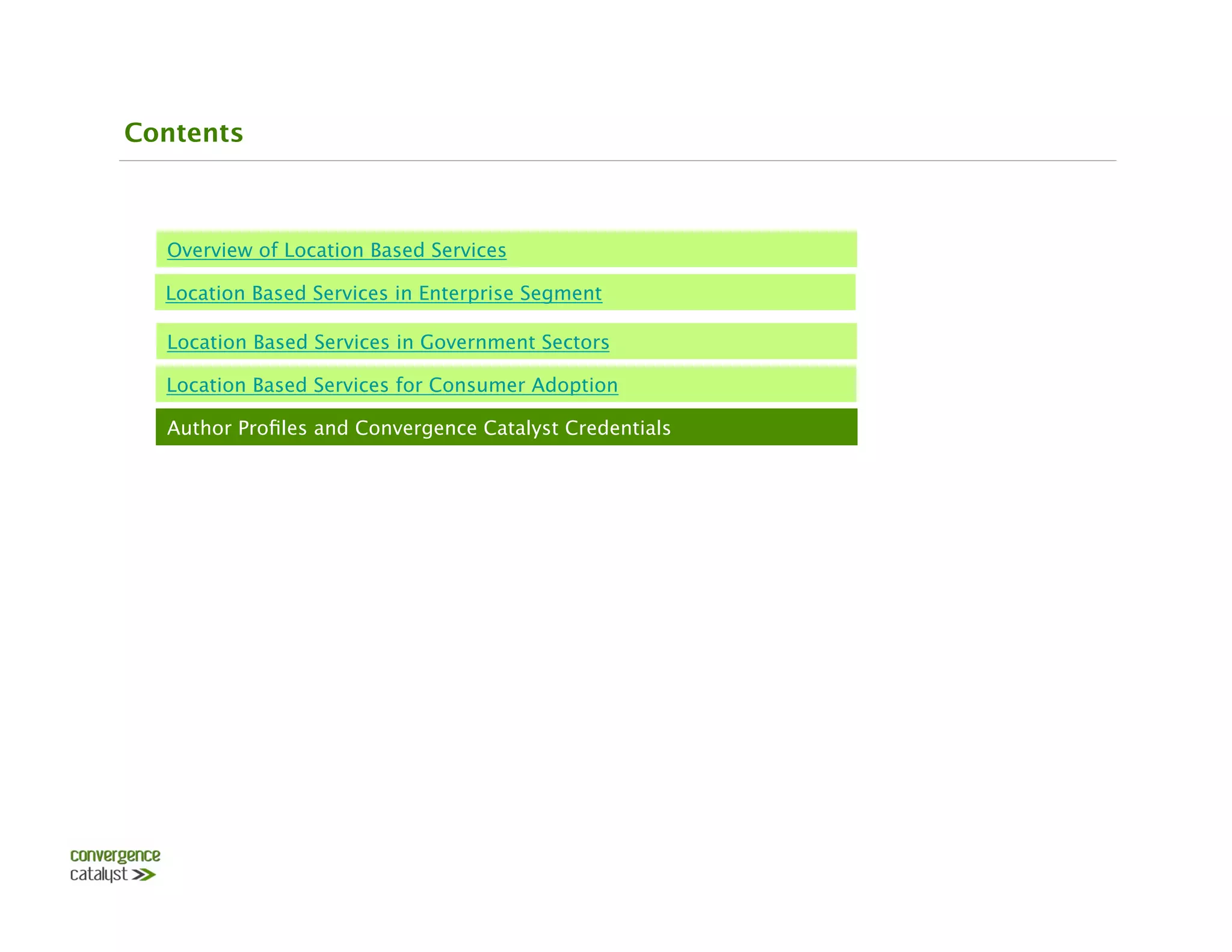Contents



  Overview of Location Based Services

  Location Based Services in Enterprise Segment

  Location Based Services in Government Sectors

  Location Based Services for Consumer Adoption

  Author Proﬁles and Convergence Catalyst Credentials
 