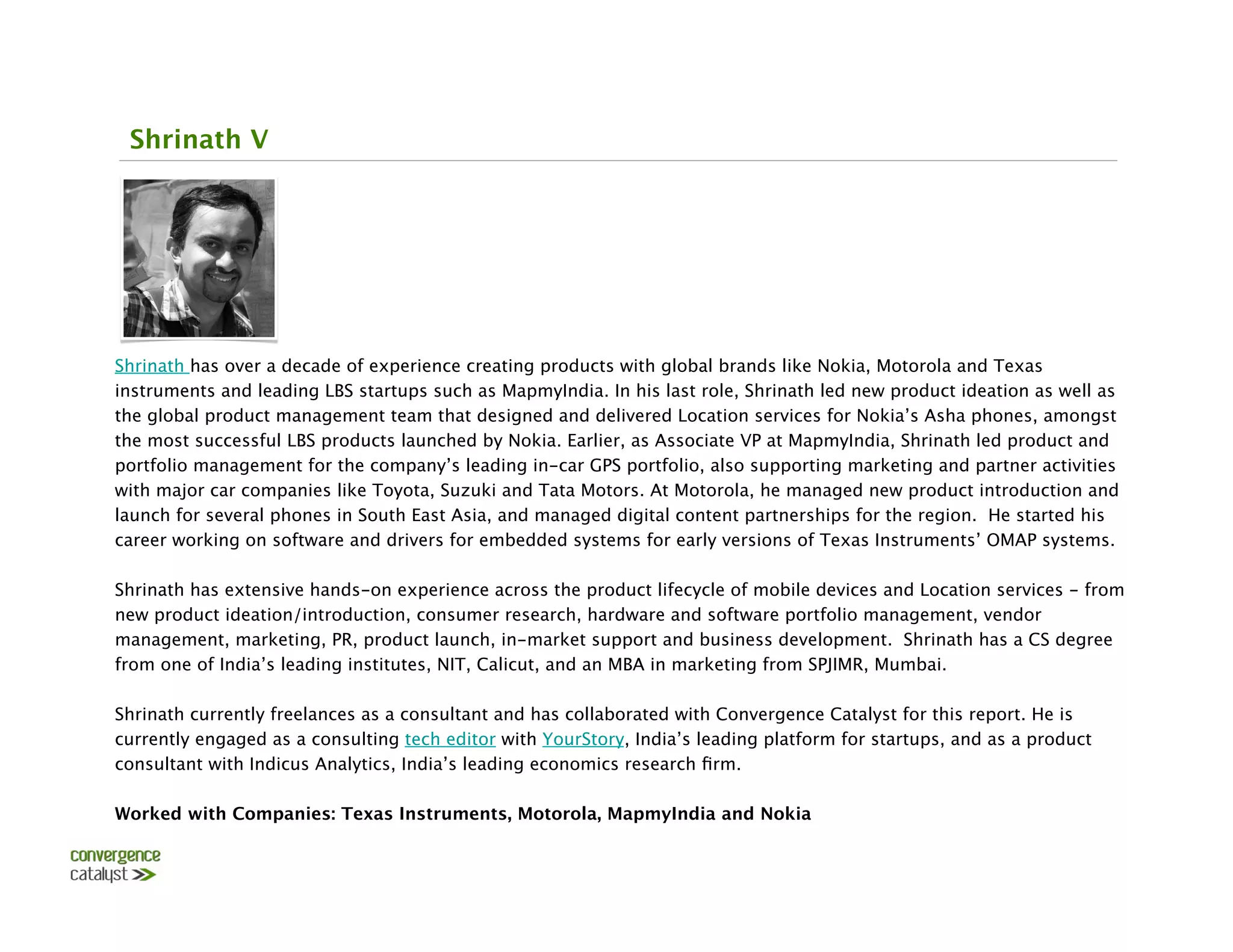 Shrinath V




Shrinath has over a decade of experience creating products with global brands like Nokia, Motorola and Texas
instruments and leading LBS startups such as MapmyIndia. In his last role, Shrinath led new product ideation as well as
the global product management team that designed and delivered Location services for Nokia’s Asha phones, amongst
the most successful LBS products launched by Nokia. Earlier, as Associate VP at MapmyIndia, Shrinath led product and
portfolio management for the company’s leading in-car GPS portfolio, also supporting marketing and partner activities
with major car companies like Toyota, Suzuki and Tata Motors. At Motorola, he managed new product introduction and
launch for several phones in South East Asia, and managed digital content partnerships for the region. He started his
career working on software and drivers for embedded systems for early versions of Texas Instruments’ OMAP systems. 

Shrinath has extensive hands-on experience across the product lifecycle of mobile devices and Location services - from
new product ideation/introduction, consumer research, hardware and software portfolio management, vendor
management, marketing, PR, product launch, in-market support and business development. Shrinath has a CS degree
from one of India’s leading institutes, NIT, Calicut, and an MBA in marketing from SPJIMR, Mumbai.

Shrinath currently freelances as a consultant and has collaborated with Convergence Catalyst for this report. He is
currently engaged as a consulting tech editor with YourStory, India’s leading platform for startups, and as a product
consultant with Indicus Analytics, India’s leading economics research ﬁrm.

Worked with Companies: Texas Instruments, Motorola, MapmyIndia and Nokia
 