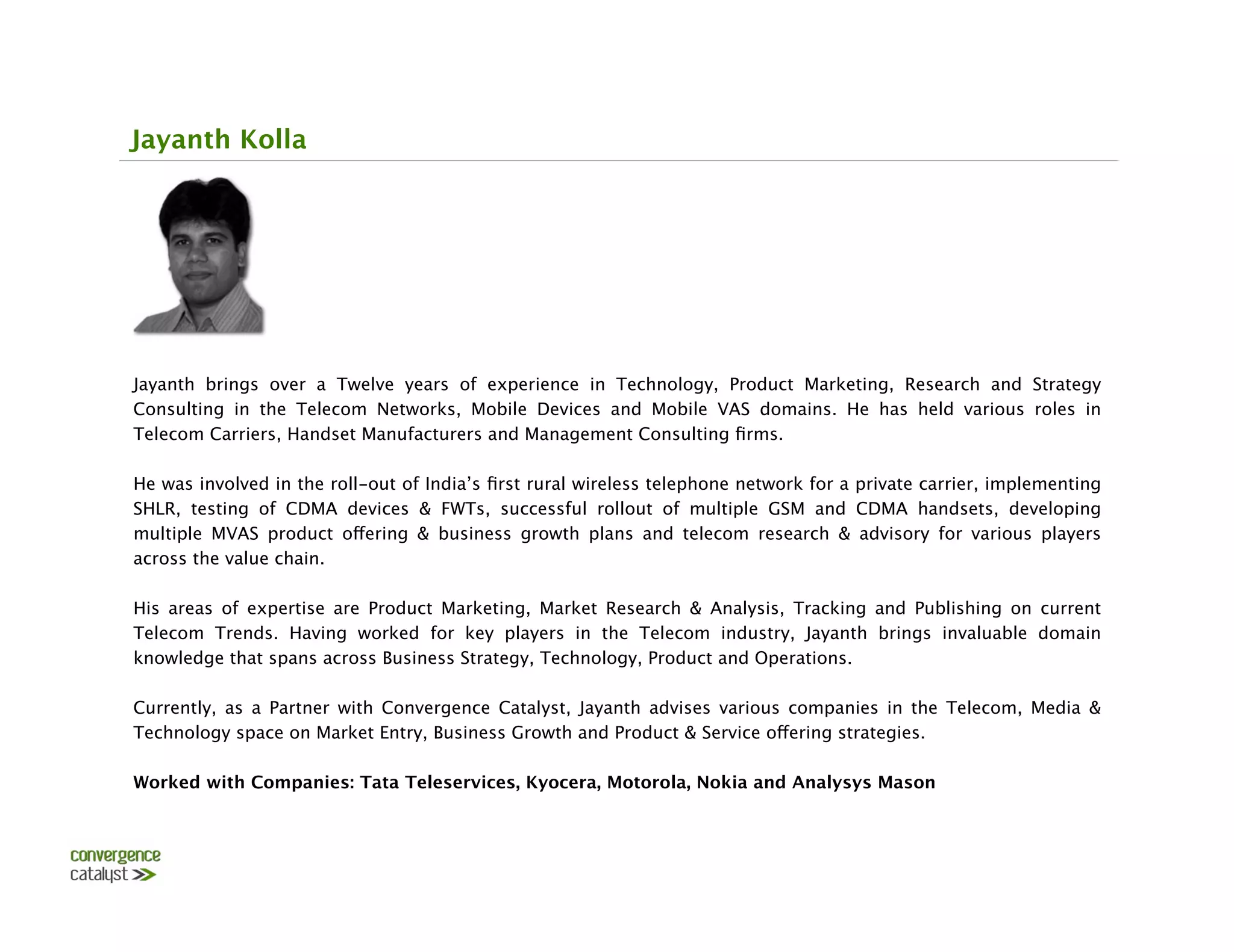 Jayanth Kolla




Jayanth brings over a Twelve years of experience in Technology, Product Marketing, Research and Strategy
Consulting in the Telecom Networks, Mobile Devices and Mobile VAS domains. He has held various roles in
Telecom Carriers, Handset Manufacturers and Management Consulting ﬁrms.
 
He was involved in the roll-out of India’s ﬁrst rural wireless telephone network for a private carrier, implementing
SHLR, testing of CDMA devices & FWTs, successful rollout of multiple GSM and CDMA handsets, developing
multiple MVAS product offering & business growth plans and telecom research & advisory for various players
across the value chain.
 
His areas of expertise are Product Marketing, Market Research & Analysis, Tracking and Publishing on current
Telecom Trends. Having worked for key players in the Telecom industry, Jayanth brings invaluable domain
knowledge that spans across Business Strategy, Technology, Product and Operations.

Currently, as a Partner with Convergence Catalyst, Jayanth advises various companies in the Telecom, Media &
Technology space on Market Entry, Business Growth and Product & Service offering strategies. 

Worked with Companies: Tata Teleservices, Kyocera, Motorola, Nokia and Analysys Mason
 