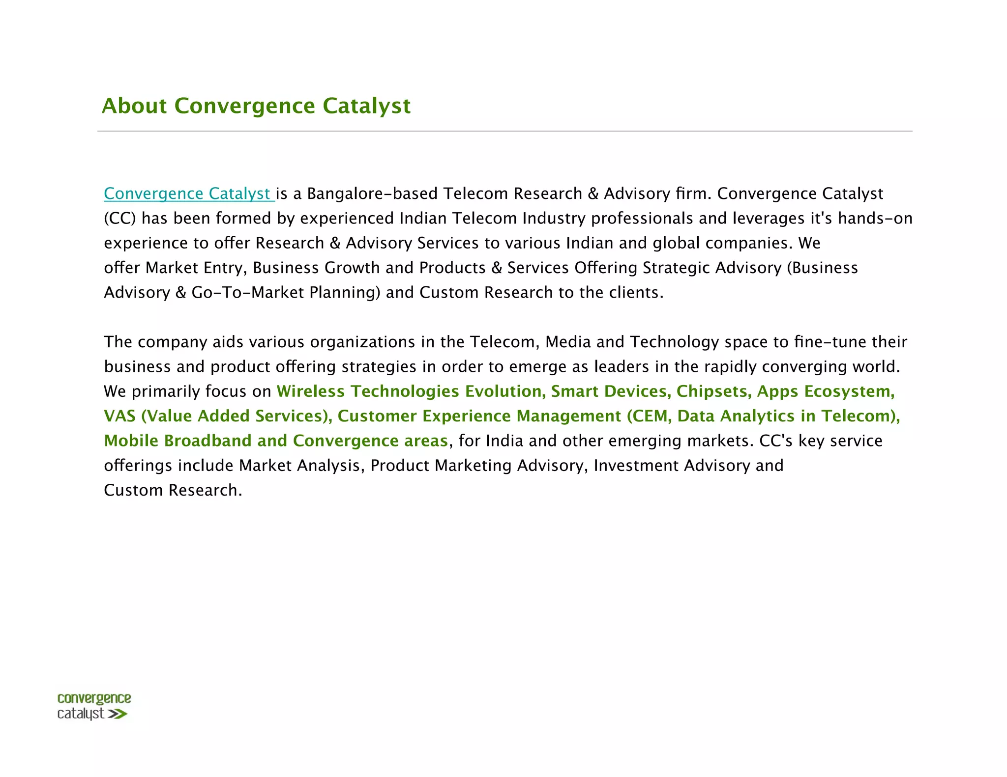 About Convergence Catalyst



Convergence Catalyst is a Bangalore-based Telecom Research & Advisory ﬁrm. Convergence Catalyst
(CC) has been formed by experienced Indian Telecom Industry professionals and leverages it's hands-on
experience to offer Research & Advisory Services to various Indian and global companies. We
offer Market Entry, Business Growth and Products & Services Offering Strategic Advisory (Business
Advisory & Go-To-Market Planning) and Custom Research to the clients.

The company aids various organizations in the Telecom, Media and Technology space to ﬁne-tune their
business and product offering strategies in order to emerge as leaders in the rapidly converging world.
We primarily focus on Wireless Technologies Evolution, Smart Devices, Chipsets, Apps Ecosystem,
VAS (Value Added Services), Customer Experience Management (CEM, Data Analytics in Telecom),
Mobile Broadband and Convergence areas, for India and other emerging markets. CC's key service
offerings include Market Analysis, Product Marketing Advisory, Investment Advisory and
Custom Research.
 
