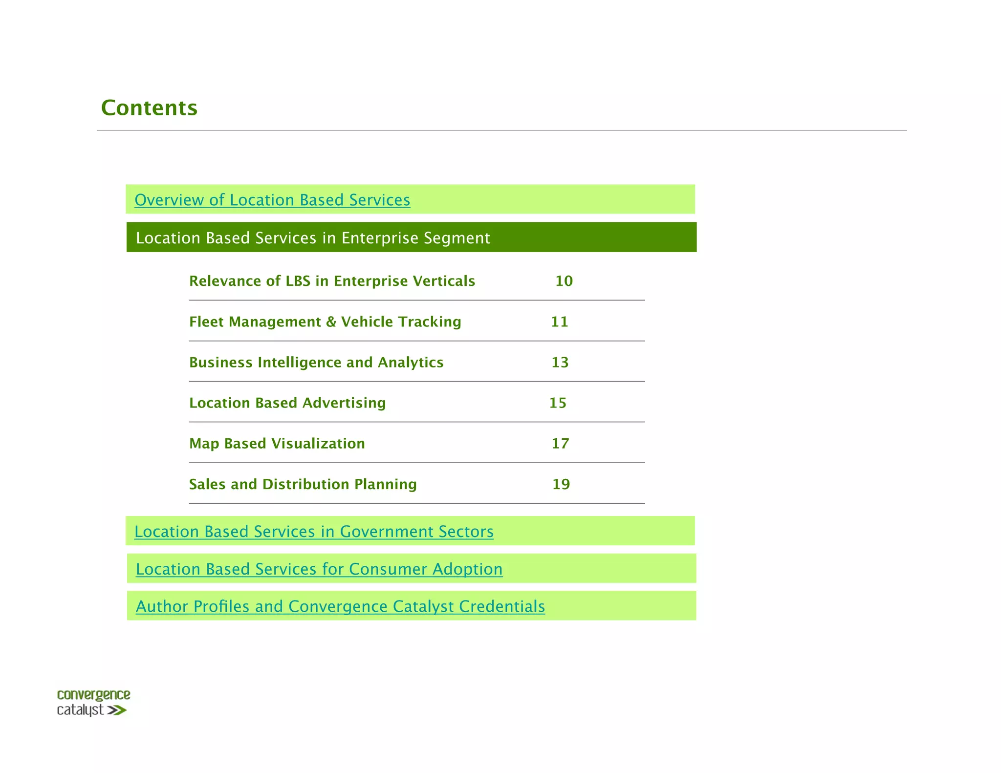 Contents



  Overview of Location Based Services

  Location Based Services in Enterprise Segment

        Relevance of LBS in Enterprise Verticals         10

        Fleet Management & Vehicle Tracking 
        11

        Business Intelligence and Analytics              13

        Location Based Advertising                   15

        Map Based Visualization                          17

        Sales and Distribution Planning                  19


  Location Based Services in Government Sectors

  Location Based Services for Consumer Adoption

  Author Proﬁles and Convergence Catalyst Credentials
 