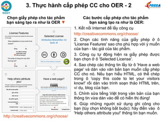 Các bước cấp phép cho tác phẩm
bạn sáng tạo ra như là OER:
1. Kết nối Internet để lấy công cụ
http://creativecommons.org/choose/
2. Chọn các tính năng của giấy phép ở ô
'License Features' sao cho phù hợp với ý muốn
của bạn - tác giả của tác phẩm.
3. Công cụ tự động hiện ra giấy phép được
bạn chọn ở ô 'Selected License'.
4. Sao chép các thông tin lấy từ ô 'Have a web
page' và dán vào văn bản bạn muốn cấp phép
CC cho nó. Nếu bạn hiểu HTML, có thể chép
trong ô 'copy this code to let your visitors
know!' rồi dán vào trình soạn thảo HTML trên,
ví dụ, blog của bạn.
5. Chỉnh sửa tiếng Việt trong văn bản của bạn
thông tin vừa dán vào để có hiển thị đúng!
6. Giúp những người sử dụng ghi công cho
bạn (tùy chọn không bắt buộc): hãy điền vào ô
'Help others attribute you!' thông tin bạn muốn.
http://creativecommons.org/choose/
3. Thực hành cấp phép CC cho OER - 2
Chọn giấy phép cho tác phẩm
bạn sáng tạo ra như là OER ▼
 