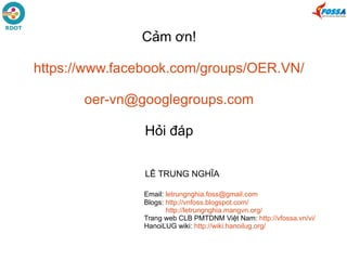Cảm ơn!
https://www.facebook.com/groups/OER.VN/
oer-vn@googlegroups.com
Hỏi đáp
LÊ TRUNG NGHĨA
Email: letrungnghia.foss@gmail.com
Blogs: http://vnfoss.blogspot.com/
http://letrungnghia.mangvn.org/
Trang web CLB PMTDNM Việt Nam: http://vfossa.vn/vi/
HanoiLUG wiki: http://wiki.hanoilug.org/
 