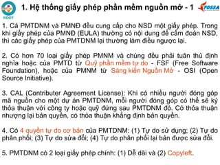 1. Hệ thống giấy phép phần mềm nguồn mở - 1
1. Cả PMTDNM và PMNĐ đều cung cấp cho NSD một giấy phép. Trong
khi giấy phép của PMNĐ (EULA) thường có nội dung để cấm đoán NSD,
thì các giấy phép của PMTDNM lại thường làm điều ngược lại.
2. Có hơn 70 loại giấy phép PMNM và chúng đều phải tuân thủ định
nghĩa hoặc của PMTD từ Quỹ phần mềm tự do - FSF (Free Software
Foundation), hoặc của PMNM từ Sáng kiến Nguồn Mở - OSI (Open
Source Initiative).
3. CAL (Contributer Agreement License): Khi có nhiều người đóng góp
mã nguồn cho một dự án PMTDNM, mỗi người đóng góp có thể sẽ ký
thỏa thuận với công ty hoặc quỹ đứng sau PMTDNM đó. Có thỏa thuận
nhượng lại bản quyền, có thỏa thuận khẳng định bản quyền.
4. Có 4 quyền tự do cơ bản của PMTDNM: (1) Tự do sử dụng; (2) Tự do
phân phối; (3) Tự do sửa đổi; (4) Tự do phân phối lại bản được sửa đổi.
5. PMTDNM có 2 loại giấy phép chính: (1) Dễ dãi và (2) Copyleft.
 