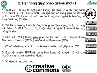 1. Xuất xứ: Tài liệu là một phần không thể thiếu của chương trình
như theo Luật SHTT của TBN. Tài liệu cần có cùng mức tự do với
phần mềm. Bất kỳ lúc nào có thay đổi trong chương trình thì cũng có
thay đổi trong tài liệu.
2. Tài liệu chương trình thường không có định dạng, hoặc ở dạng
văn bản thô, để không bị phụ thuộc vào bất kỳ trình soạn thảo nào,
công ty nào.
3. Phổ biến: 2 hệ thống giấy phép tư liệu mở: GNU General Free
Document Licence (GFDL) và Creative Commons (CC).
4. Vô số: văn bản, ảnh, âm thanh, multimedia... có giấy phép CC.
5. Bảo vệ quyền SHTT dễ dàng hơn trong kỷ nguyên số: cả cho
người sáng tạo và người sử dụng.
6. Sử dụng trong giáo dục.
2. Hệ thống giấy phép tư liệu mở - 1
 