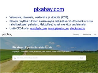 pixabay.com
• Valokuvia, piirroksia, vektoreita ja videoita (CC0).
• Palvelu näyttää tulosten alussa myös maksullisia Shutterstockin kuvia
rahoittaakseen palvelun. Maksulliset kuvat merkitty vesileimalla.
• Lisää CC0-kuvia: unsplash.com, www.pexels.com, stocksnap.io
Kuva: tookapic, pixabay.com, CC0
 