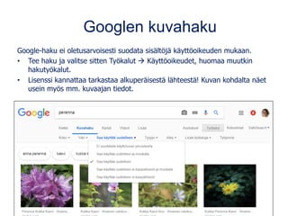 Googlen kuvahaku
Google-haku ei oletusarvoisesti suodata sisältöjä käyttöoikeuden mukaan.
• Tee haku ja valitse sitten Työkalut  Käyttöoikeudet, huomaa muutkin
hakutyökalut.
• Lisenssi kannattaa tarkastaa alkuperäisestä lähteestä! Kuvan kohdalta näet
usein myös mm. kuvaajan tiedot.
 